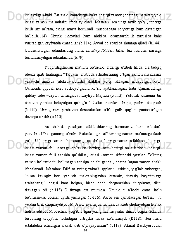 ishlaydigan-kabi. Bu shakl kontekstga ko’ra hozirgi zamon (odatdagi harakat) yoki
kelasi   zamon   ma’nolarini   ifodalay   oladi.   Masalan:   sen   unga   aytib   qo’y   ,   tenerga
kelib   uzr   so’rasa,   oxirgi   marta   kechiradi,   musobaqaga   ro’yxatiga   ham   kirtadigan
bo’ldi(b.114).   Chunki   ikkovlari   ham,   alohida,   odamgarchilik   xususida   bahs
yuritadigan kayfyatda emasdilar (b.114). Avval qo’rqanida shunaqa qiladi (b.144).
Uchrashadigan   odamlarning   nomi   nima?(b.75).Sen   bilan   biz   hamma   narsaga
tushunmaydigan odamlarmiz (b.79). 
  Yuqoridagilardan   ma’lum   bo’ladiki,   hozirgi   o’zbek   tilida   biz   tadqiq
obekti   qilib   tanlangan   “Talvasa”   matnida   sifatdoshning   o’tgan   zamon   shakllarini
yasavchi   maxsus   (alohida-alohida)   shakllar   yo’q:   ishlagan,   ishlayotgan   kabi:
Osmonda   quyosh   nuri   sochoyotganini   ko’rib   ajablanmagani   kabi   Qamariddinga
qulday   tobe   –deydi,   bilmaganlar   Layliyu   Majnun   (b.113).   Yulduzli   osmonni   bir
chetdan   yamlab   kelayotgan   qo’ng’ir   bulutlar   orasidan   chiqib,   yashin   chaqnadi
(b.110).   Uning   nuri   peshavon   derazalardan   o’tib,   gulli   qog’oz   yonishtirilgan
devorga o’rildi (b.110). 
Bu   shaklda   yasalgan   sifatdoshlarning   hammasida   ham   sifatdosh
yasvchi   affiks   -ganning   o’zidir.   Bularda   –gan   affiksining   zamon   ma’nosiga   daxli
yo’q.   U   hozirgi   zamon   fe’li   asosiga   qo’shilsa,   hozirgi   zamon   sifatdoshi,   hozirgi-
kelasi   zamon   fe’li   asosiga   qo’shilsa,   hozirgi   zam   hozirgi   on   sifatdoshi   hozirgi-
kelasi   zamon   fe’li   asosida   qo’shilsa,   kelasi   -zamon   sifatdoshi   yasaladi.Fe’lning
zamon ko’rsatkichi bo’lmagan asosiga qo’shilganda , odatda ‘otgan zamon shakli
ifodalanadi.   Masalan:   Dilfuza   uning   zaharli   gaplarini   eshitib,   yig’lab   yuborgan,
“nima   ishingiz   bor,   yaqinda   maktabingizdan   ketamiz,   shaxsiy   hayotimizga
aralashang!”   degisi   ham   kelgan,   biroq   odob   chegarasidan   chiqolmay,   tilini
tishlagan   edi   (b.115)   Dilfuzaga   esa   mumkin.   Chunki   u   a’lochi   emas,   ko’p
bo’lmasa-da,   bolalar   uyida   yashagan   (b-116).   Asror   esa   qamaladigan   bo’lsa,   …u
yerdan tirik chiqmaydi(b116). Asror ayamajuz hamlasida azob chekayotgan kurtak
holida edi(b115). Kechasi yog’ib o’tgan yomg’irni maysalar shimib olgan. Sohilda
birovning   diqqatini   tortadigan   ortiqcha   narsa   ko’rinmaydi   (B118).   Sen   meni
ertalabdan   ichadigan   alkash   deb   o’ylayapsanmi?   (b119).   Akmal   Berdiyorovdan
                                                                                  24 