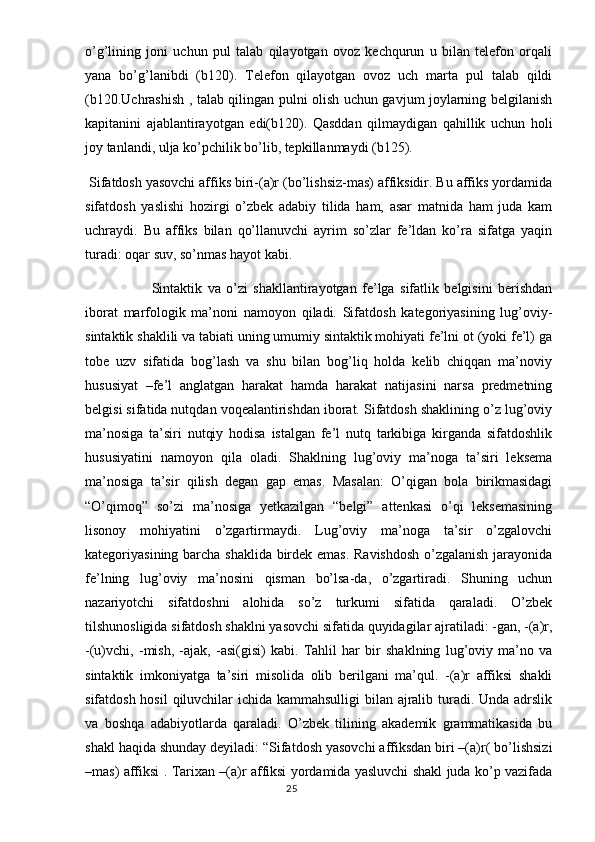 o’g’lining   joni   uchun   pul   talab   qilayotgan   ovoz   kechqurun   u   bilan   telefon   orqali
yana   bo’g’lanibdi   (b120).   Telefon   qilayotgan   ovoz   uch   marta   pul   talab   qildi
(b120.Uchrashish , talab qilingan pulni olish uchun gavjum joylarning belgilanish
kapitanini   ajablantirayotgan   edi(b120).   Qasddan   qilmaydigan   qahillik   uchun   holi
joy tanlandi, ulja ko’pchilik bo’lib, tepkillanmaydi (b125).
 Sifatdosh yasovchi affiks biri-(a)r (bo’lishsiz-mas) affiksidir. Bu affiks yordamida
sifatdosh   yaslishi   hozirgi   o’zbek   adabiy   tilida   ham,   asar   matnida   ham   juda   kam
uchraydi.   Bu   affiks   bilan   qo’llanuvchi   ayrim   so’zlar   fe’ldan   ko’ra   sifatga   yaqin
turadi: oqar suv, so’nmas hayot kabi. 
Sintaktik   va   o’zi   shakllantirayotgan   fe’lga   sifatlik   belgisini   berishdan
iborat   marfologik   ma’noni   namoyon   qiladi.   Sifatdosh   kategoriyasining   lug’oviy-
sintaktik shaklili va tabiati uning umumiy sintaktik mohiyati fe’lni ot (yoki fe’l) ga
tobe   uzv   sifatida   bog’lash   va   shu   bilan   bog’liq   holda   kelib   chiqqan   ma’noviy
hususiyat   –fe’l   anglatgan   harakat   hamda   harakat   natijasini   narsa   predmetning
belgisi sifatida nutqdan voqealantirishdan iborat. Sifatdosh shaklining o’z lug’oviy
ma’nosiga   ta’siri   nutqiy   hodisa   istalgan   fe’l   nutq   tarkibiga   kirganda   sifatdoshlik
hususiyatini   namoyon   qila   oladi.   Shaklning   lug’oviy   ma’noga   ta’siri   leksema
ma’nosiga   ta’sir   qilish   degan   gap   emas.   Masalan:   O’qigan   bola   birikmasidagi
“O’qimoq”   so’zi   ma’nosiga   yetkazilgan   “belgi”   attenkasi   o’qi   leksemasining
lisonoy   mohiyatini   o’zgartirmaydi.   Lug’oviy   ma’noga   ta’sir   o’zgalovchi
kategoriyasining barcha shaklida birdek emas. Ravishdosh o’zgalanish jarayonida
fe’lning   lug’oviy   ma’nosini   qisman   bo’lsa-da,   o’zgartiradi.   Shuning   uchun
nazariyotchi   sifatdoshni   alohida   so’z   turkumi   sifatida   qaraladi.   O’zbek
tilshunosligida sifatdosh shaklni yasovchi sifatida quyidagilar ajratiladi: -gan, -(a)r,
-(u)vchi,   -mish,   -ajak,   -asi(gisi)   kabi.   Tahlil   har   bir   shaklning   lug’oviy   ma’no   va
sintaktik   imkoniyatga   ta’siri   misolida   olib   berilgani   ma’qul.   -(a)r   affiksi   shakli
sifatdosh hosil  qiluvchilar  ichida kammahsulligi  bilan ajralib turadi. Unda adrslik
va   boshqa   adabiyotlarda   qaraladi.   O’zbek   tilining   akademik   grammatikasida   bu
shakl haqida shunday deyiladi: “Sifatdosh yasovchi affiksdan biri –(a)r( bo’lishsizi
–mas) affiksi . Tarixan –(a)r affiksi yordamida yasluvchi shakl juda ko’p vazifada
                                                                                  25 