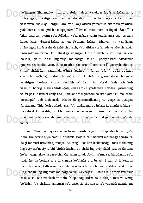 qo’llangan.   Shuningdek,   hozirgi   o’zbek   tilidagi:   keladi,   ishlaydi   va   keladigan   ,
ishlaydigan,   shakliga   xos   ma’noni   ifodalash   uchun   ham   –(a)r   affiksi   bilan
yasaluvchi  shakl  qo’llangan. Umuman, -(a)r  affiksi  yordamida   sifatdosh yasalishi
juda   hodisa   ekanligini   bir   tadqiqotdan   “Talvasa”   matni   ham   tasdiqladi.   Bu   affiks
bilan   yasalgan   ayrim   so’z   fe1lidan   ko’ra   sifatga   yaqin   turadi:   agar   suv,   sunmas
hayot   kabi.   Hozirgi-kelasi   zamon   fe’lining   keladi,   ishlaydi,   va   keladigan,
ishlaydigan tipidagi shakli kelib chiqqach, -(a)r affiksi yordamida yasaluvchi shakl
hozirgi-kelasi   zamon   fe’li   shakliga   aylangan.   Hosil   qiluvchilik   xususiyatiga   ega
bo’ladi,   ya’ni   so’z   lug’oviy   ma’nosiga   ta’sir   “jiddiylashadi”.Akademik
grammatikada sifat yasovchilar sanab o’tilar ekan, “kammahsul” yasovchi sifatida
(-mas)   shakli   ham   keltiriladi,   o’tmas   (pichoq),   indamas   (odam),   bo’lar-bo’lmas
(gap),   bilmas(bola),   tinib-tinchimas(   kishi) 1
.   O’zbek   tili   grammatikasi   bo’yicha
yaratilgan   boshqa   asosiy   darsliklarda 2
  ham   bu   shakl   “asli   sifatdosh
yasovchi,hozirgi   o’zbek   tilida   –(a)r,   -mas   affiksi   yordamida   sifatdosh   yasashning
va farqlashib ketishi natijasida , harakat affiks yordamida sifat yasalishi faollashib
bormoqda”   deb   izohlanadi.   Akademik   grammatikaning   va   yuqorida   aytilgan
darslikning “Sifatdosh boshida esa, -(a)r shaklining bo’lishsiz ko’rinishi sifatida –
mas shakli ko’rsatilib, misol tariqasida sunmas yayot birikmasi berilgan. Xush, bu
shakl   asli   sifat   yasalishi   yoki   sifatdosh   hosil   qiluvchimi   degan   savol   tug’ilishi
tabiiy.                                                          
  Chunki o’tmas pichoq va sunmas hayot orasida deyarli hech qanday tafovut yo’q
ekanligini sezish qiyin emas.  Har ikkala shaklda ham harakat ma’nosiga qaraganda
belgi ma’nosi ustunlik qilmoqda. Aniqrog’i, har ikki birikmadagi –mas shaklining
lug’oviy-ma’noviy   ta’siri   birdek   kuchli,   bu   shakl   lug’oviy   shakl   yasovchilaridan
ko’ra, yangi leksema yasovchilikka yaqin turadi. Ayrim o’rinda sifatdoshning so’z
shakl   holida   boshqa   so’z   turkumiga   ko’chishi   yuz   beradi.   Hozir   ot   turkumiga
mansub chopar, kallakesar, beshiktervatar kabi birikiv tarixan sifatdosh shakli, uni
-(a)r   shaklining   lug’oviy   ma’noga   ta’siri   ko’chayishi   natijasida   so’z   yasovchilik
kasb   etishi   deb   izohlash   mimkin.   Yuqoridagilardan   kelib   chiqib,-mas   va   uning
bo’lishli -(a)r shaklini tamoman so’z yasovchi sirasiga kiritib yuborish mumkinmi
                                                                                  26 