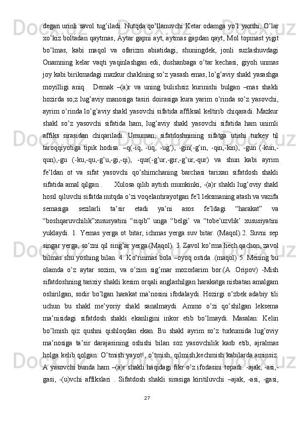 degan urinli savol tug’iladi. Nutqda qo’llanuvchi Ketar odamga yo’l yaxshi, O’lar
xo’kiz boltadan qaytmas, Aytar gapni ayt, aytmas gapdan qayt, Mol topmast yigit
bo’lmas,   kabi   maqol   va   ofarizm   abiatidagi,   shuningdek,   jonli   suzlashuvdagi
Onamning   kelar   vaqti   yaqinlashgan   edi,   dushanbaga   o’tar   kechasi,   giyoh   unmas
joy kabi birikmadagi mazkur chaklning so’z yasash emas, lo’g’aviy shakl yasashga
moyilligi   aniq.     Demak   –(a)r   va   uning   bulishsiz   kurinishi   bulgan   –mas   shakli
hozirda  so;z lug’aviy manosiga tasiri  doirasiga  kura yarim  o’rinda so’z  yasovchi,
ayrim o’rinda lo’g’aviy shakl yasovchi sifatida affiksal keltirib chiqaradi. Mazkur
shakl   so’z   yasovchi   sifatida   ham,   lug’aviy   shakl   yasovchi   sifatida   ham   unimli
affiks   sirasidan   chiqariladi.   Umuman,   sifatdoshnining   sifatga   utishi   turkey   til
taroqqiyotiga   tipik   hodisa.   –q(-iq,   -uq,   -ug’),   -gin(-g’in,   -qin,-kin),   -gun   (-kun,-
qun),-gu   (-ku,-qu,-g’u,-gi,-qi),   -qur(-g’ur,-gir,-g’ur,-qur)   va   shun   kabi   ayrim
fe’ldan   ot   va   sifat   yasovchi   qo’shimchaning   barchasi   tarixan   sifatdosh   shakli
sifatida amal qilgan .  Xulosa qilib aytish mumkinki, -(a)r shakli lug’oviy shakl
hosil qiluvchi sifatda nutqda o’zi voqelantirayotgan fe’l leksmaning atash va vazifa
semasiga   sezilarli   ta’sir   etadi   ya’ni   asos   fe’ldagi   “harakat”   va
“boshqaruvchilik”xususyatini   “siqib”   unga   “belgi’   va   “tobe’uzvlik’   xususiyatini
yuklaydi.   1.   Yemas   yerga   ot   bitar,   ichmas   yerga   suv   bitar.   (Maqol).2.   Suvni   sep
singar yerga, so’zni qil sing’ar yerga.(Maqol).  3. Zavol ko’rma hech qachon, zavol
bilmas shu yoshing bilan. 4. Ko’rinmas bola –oyoq ostida .(maqol) 5. Mening bu
olamda   o’z   aytar   sozim,   va   o’zim   sig’mar   mozorlarim   bor.(A   .Oripov)   -Mish
sifatdoshning tarixiy shakli kesim orqali anglashilgan harakatga nisbatan amalgam
oshirilgan,   sodir   bo’lgan   harakat   ma’nosini   ifodalaydi.   Hozirgi   o’zbek   adabiy   tili
uchun   bu   shakl   me’yoriy   shakl   sanalmaydi.   Ammo   o’zi   qo’shilgan   leksema
ma’nisidagi   sifatdosh   shakli   ekanligini   inkor   etib   bo’lmaydi.   Masalan:   Kelin
bo’lmish   qiz   qushni   qishloqdan   ekan.   Bu   shakl   ayrim   so’z   turkumida   lug’oviy
ma’nosiga   ta’sir   darajasining   oshishi   bilan   soz   yasovchilik   kasb   etib,   ajralmas
holga kelib qolgan: O’tmish yayot!, o’tmish, qilmish,kechmish kabilarda aminsiz.
A yasovchi bunda ham –(a)r shakli haqidagi fikr o’z ifodasini topadi. -ajak, -asi,-
gasi,   -(u)vchi   affikslari   .   Sifatdosh   shakli   sirasiga   kiritiluvchi   –ajak,   -asi,   -gasi,
                                                                                  27 