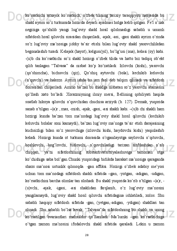 ko’rsatkichi   arxayik   ko’rsatkich,   o’zbek   tilining   tarixiy   taraqqiyoti   natijasida   bu
shakl ayrim so’z turkumida hozirda deyarli ajralmas holga kelib qolgan. Fe’l o’zak
negiziga   qo’shilib   yangi   lug’oviy   shakl   hosil   qilolmasligi   sababli   u   unumli
sifatdosh hosil qiluvchi sirasidan chiqariladi, -ajak, -asi, -gasi shakli ayrim o’rinda
so’z   lug’oviy   ma’nosiga   jiddiy   ta’sir   etishi   bilan   lug’oviy   shakl   yasovchilikdan
begonalashib turadi: Kelajak (hayot), kelgusi(yil), bo’lg’usi (ona), kelasi (oy) kabi.
-(u)b   chi   ko’rsatkichi   so’z   shakl   hozirgi   o’zbek   tilida   va   hatto   biz   tadqiq   ob’ekt
qilib   tanlagan   “Talvasa”   da   nisbat   ko’p   ko’zatiladi:   Izlovchi   (kishi),   yasovchi
(qo’shimcha),   bichuvchi   (qiz),   Qo’shiq   aytuvchi   (bola),   kechikib   keluvchi
(o’quvchi)   va   hakozo.   Ayrim   ishda   bu   ism   faol   deb   talqim   qilinadi   va   sifatdosh
doirasidan chiqariladi. Ammo ba’zan bu shaklga nisbatan so’z yasovchi atamasini
qo’llash   xato   bo’ladi:   Xorazmiyning   ilmiy   mersi,   Bellining   qobiliyati   haqida
soatlab   hikoya   qiluvchi   o’quvchidan   chuchisa   arziydi   (b.   127).   Demak,   yuqorida
sanab o’tilgan –(a)r , mas, -mish, -ajak, -gasi, -asi shakli kabi. –(u)b chi shakli ham
hozirgi   kunda   ba’zan   tom   ma’nodagi   lug’oviy   shakl   hosil   qiluvchi   (kechikib
keluvchi bolalar soni  kamaydi), ba’zan lug’oviy ma’noga ta’sir etish darajasining
kuchsizligi   bilan   so’z   yasovchiga   (izlovchi   kishi,   haydovchi   kishi)   yaqinlashib
keladi.   Hozirgi   kunda   ot   turkumi   doirasida   o’rganilayotga   saylovchi   o’qituvchi,
boshlovchi,   bog’lovchi,   tuslovchi,   o’quvchilarligi   tarixan   sinfdoshdan   o’sib
chiqqan,   ya’ni   sifatdoshining   substantivatsitsiyalashuviga   tamoman   otga
ko’chishiga saba bol’gan.Chunki yuqoridagi birlikda harakat ma’nosiga qaraganda
shaxs   ma’nosi   ustunlik   qilmoqda.   -gan   affiksi.   Hozirgi   o’zbek   adabiy   me’yori
uchun   tom   ma’nodagi   sifatdosh   shakli   sifatida   –gan,   -yotgan,   -adigan,   -udigan,
ko’rsatkichini barcha olimlar tan olishadi. Bu shakl yuqorida ko’rib o’tilgan –(a)r, -
(u)vchi,   -ajak,   -igasi,   -asi   shaklidan   farqlanib,   o’z   lug’oviy   ma’nosini
yangilamaydi,   lug’oviy   shakl   hosil   qiluvchi   sifatidagina   ishlatiladi,   xolos.   Shu
sababli   haqiqiy   sifatdosh   sifatida   -gan,   (yetgan,-adigan,   -ydigan)   shakllari   tan
olinadi.   Shu   sababli   bo’lsa   kerak,   “Talvasa”da   sifatdoshning   bu   shakli   va   uning
ko’rsatilgan   bvariantlari   mahsuldor   qo’llaniladi.   Ma’lumki   –gan   ko’rsatkichiga
o’tgan   zamon   ma’nosini   ifodalovchi   shakl   sifatida   qaraladi.   Lekin   u   zamon
                                                                                  28 