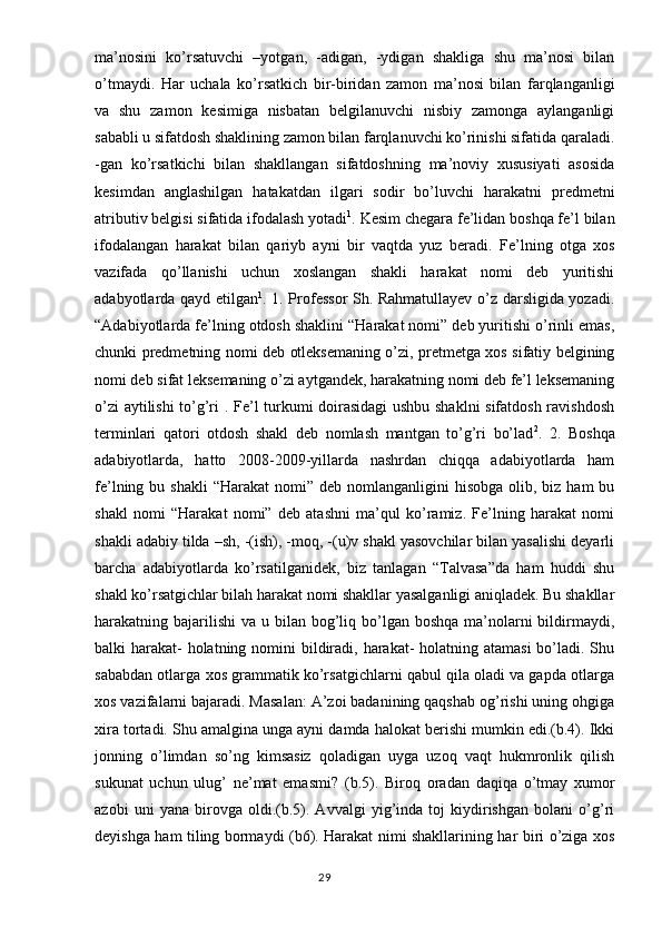 ma’nosini   ko’rsatuvchi   –yotgan,   -adigan,   -ydigan   shakliga   shu   ma’nosi   bilan
o’tmaydi.   Har   uchala   ko’rsatkich   bir-biridan   zamon   ma’nosi   bilan   farqlanganligi
va   shu   zamon   kesimiga   nisbatan   belgilanuvchi   nisbiy   zamonga   aylanganligi
sababli u sifatdosh shaklining zamon bilan farqlanuvchi ko’rinishi sifatida qaraladi.
-gan   ko’rsatkichi   bilan   shakllangan   sifatdoshning   ma’noviy   xususiyati   asosida
kesimdan   anglashilgan   hatakatdan   ilgari   sodir   bo’luvchi   harakatni   predmetni
atributiv belgisi sifatida ifodalash yotadi 1
. Kesim chegara fe’lidan boshqa fe’l bilan
ifodalangan   harakat   bilan   qariyb   ayni   bir   vaqtda   yuz   beradi.   Fe’lning   otga   xos
vazifada   qo’llanishi   uchun   xoslangan   shakli   harakat   nomi   deb   yuritishi
adabyotlarda qayd etilgan 1
. 1. Professor Sh. Rahmatullayev o’z darsligida yozadi.
“Adabiyotlarda fe’lning otdosh shaklini “Harakat nomi” deb yuritishi o’rinli emas,
chunki predmetning nomi deb otleksemaning o’zi, pretmetga xos sifatiy belgining
nomi deb sifat leksemaning o’zi aytgandek, harakatning nomi deb fe’l leksemaning
o’zi aytilishi  to’g’ri . Fe’l turkumi doirasidagi ushbu shaklni sifatdosh ravishdosh
terminlari   qatori   otdosh   shakl   deb   nomlash   mantgan   to’g’ri   bo’lad 2
.   2.   Boshqa
adabiyotlarda,   hatto   2008-2009-yillarda   nashrdan   chiqqa   adabiyotlarda   ham
fe’lning bu  shakli   “Harakat   nomi” deb  nomlanganligini  hisobga  olib,  biz ham   bu
shakl   nomi   “Harakat   nomi”   deb   atashni   ma’qul   ko’ramiz.   Fe’lning   harakat   nomi
shakli adabiy tilda –sh, -(ish), -moq, -(u)v shakl yasovchilar bilan yasalishi deyarli
barcha   adabiyotlarda   ko’rsatilganidek,   biz   tanlagan   “Talvasa”da   ham   huddi   shu
shakl ko’rsatgichlar bilah harakat nomi shakllar yasalganligi aniqladek. Bu shakllar
harakatning bajarilishi  va u bilan bog’liq bo’lgan boshqa  ma’nolarni  bildirmaydi,
balki harakat- holatning nomini bildiradi, harakat- holatning atamasi  bo’ladi. Shu
sababdan otlarga xos grammatik ko’rsatgichlarni qabul qila oladi va gapda otlarga
xos vazifalarni bajaradi. Masalan: A’zoi badanining qaqshab og’rishi uning ohgiga
xira tortadi. Shu amalgina unga ayni damda halokat berishi mumkin edi.(b.4). Ikki
jonning   o’limdan   so’ng   kimsasiz   qoladigan   uyga   uzoq   vaqt   hukmronlik   qilish
sukunat   uchun   ulug’   ne’mat   emasmi?   (b.5).   Biroq   oradan   daqiqa   o’tmay   xumor
azobi   uni   yana   birovga   oldi.(b.5).   Avvalgi   yig’inda   toj   kiydirishgan   bolani   o’g’ri
deyishga ham tiling bormaydi (b6). Harakat nimi shakllarining har biri o’ziga xos
                                                                                  29 