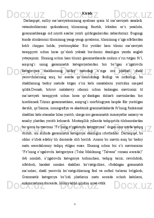 Kirish
  Darhaqiqat,   milliy   ma’naviyatimizning   ajralmas   qismi   til   ma’navuyati   sanaladi.
vatandoshlarimiz   qadimdanoq   tilimizning   fonetik,   leksikm   so’z   yasalishi,
girammatikasiga   oid   noyob   asarlar   yozib   qoldirganlaridan   xabardormiz.   Bugungi
kunda olimlarimiz tilimizning yangi-yangi qirralarini, tilimizning o’zga sifatlaridan
kelib   chiqqan   holda,   yoritmoqdalar.   Biz   yoshlar   ham   tilimiz   ma’naviyati
taraqqiyoti   uchun   hissa   qo’shish   yuksak   burchimiz   ekanligini   yaxshi   anglab
yetayapmiz. Shuning uchun ham tilimiz grammatikasida muhim o’rin tutgan fe’l,
aniqrog’i   uning   garammatik   kategoriyalaridan   biri   bo’lgan   o’zgalovchi
kategoriyasi   shakllarining   badiiy   matndagi   o’ziga   xos   jihatlari,   shakl
yasovchilarining   aniq   bir   asarda   qo’llanilishdagi   faolligi   va   nofaolligi,   bu
shakllarning   badiiy   matnda   tutgan   o’rni   kabi   masalalarni   yoritishni   maqsad
qildik.Demak,   bitiruv   malakaviy   ishimiz   uchun   tanlangan   mavzumiz   til
ma’naviyati   taraqqiyoti   uchun   hissa   qo’shadigan   dolzarb   mavzulardan   biri
hisoblanadi.Tilimiz   garammatikasi,   aniqrog’i   morfologiyasi   haqida   fikr   yuritilgan
darslik, qo’llanma, monografiya va akademik grammatikalarda fe’lning funksional
shakllari kabi atamalar bilan yuritib, ularga xos garammatik xususiyatlar nazariy va
amaliy jihatdan yoritib kelinardi. Mustaqillik  yillarida tadqiqotchi-tilshunoslardan
bir qismi bu mavzuni “Fe’lning o’zgalovchi kategoriyasi” degan nom ostida tadqiq
etishib,  uni  alohida  garammatik kategoriya ekanligini   isbotladilar. Darhaqiqat,  bu
ishlar   o’zbek   adabiy   tili   doirasida   olib   borildi.   Ammo   bu   mavzu   aniq   bir   badiiy
matn   asosidalisoniy   tadqiq   etilgan   emas.   Shuning   uchun   biz   o’z   mavzumizni
“Fe’lning   o’zgalovchi   kategoriyasi   (Tohir   Malikning   “Talvasa”   romani   asosida)”
deb   nomlab,   o’zgalovchi   kategoriya   tushunchasi,   tadqiqi   tarixi,   ravishdosh,
sifatdosh,   harakat   nomlari   shakllari   ko’rsatgichlari,   ifodalagan   grammatik
ma’nolari,   shakl   yasovchi   ko’rsatgichlarning   faol   va   nofaol   turlarini   belgilash,
Grammatik   kategoriya   bo’lish   jihatlarini   matn   asosida   ochish   kabilarni,
imkoniyatimiz doirasida, lisoniy tahlil qilishni niyat etdik.
                                                                                  3 