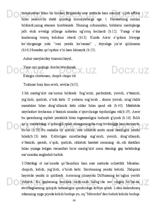 xususiyatlari  bilan  bir-biridan  farqlanishi   asar  matnida  ham  mavjud.  -(i)sh   affiksi
bilan   yasaluvchi   shakl   quyidagi   xususiyatlarga   ega:   1.   Harakatning   nomini
bildiradi,uning   atamasi   hisoblanadi:   Shuning   uchunmikin,   bolalarni   mashqlarga
jalb   etish   avvalgi   yillarga   nisbatan   og’irroq   kechardi   (b.12).   Yuragi   o’sha
kunlarning   tezroq   kelishini   istardi   (b13).   Kuzda   Asror   o’qishini   litseyga
ko’chirganiga   yoki   “seni   yaxshi   ko’raman”   ,   deyishga   jur’at   qilolmasin
(b14).Nimadan qo’rqishni o’zi ham bilmaydi (b.15).
  Anhor mavjlariday tinimsiz hayol,
  Yana uoz qushiga chorlar sevishmak 
  Eshigin chertaman, chopib chiqar lol
  Tushinar buni kim sevib, sevilsa (b15).
3.Ish   mashg’ulot   ma’nosini   bildiradi:   Sug’orish,   pardozlash,   yuvish,   o’tkazish,
yig’ilish,   qurilish,   o’tish   kabi:   U   yerlarni   sug’orish   ,   shurni   yuvish,   urug’chilik
masalalari   bilan   shug’ullanish   kabi   ishlar   bilan   qand   edi   (b.43).   Maktabda
xayrlashuv kechasini o’tkazish muzika o’qtuvchisiga topshirilgan edi(b.19). Asror
bu   qarashning   oqibati   yaxshilik   bilan   tugamasligini   tushinib   g’ijindi   (b.16).   Bilib
qo’y: maktabdagi o’qishingni eplab olmaguningcha ring tovshingga ham kirmaydi,
bu-bir   (b.20).Bu   mahalla   uy   qurishi,   usta   ishlatish   azobi   nima   ekanligini   yaxshi
biladi(b.23)   kabi.   Keltirilgan   misollardagi   sug’orish,   yuvish,   shug’ullanish,
o’tkazish,   qarash,   o’qish,   qurilish,   ishlatish   harakat   nomining   -sh,-ish   shakllari
bilan   yuzaga   kelgan   variantlari   biror   mashg’ulot   nomi   ekanligi   gap   tarkibidagi
ma’nosidan anglashib turibdi.
3.Odatdagi   ot   ma’nosida   qo’llanishini   ham   asar   matnida   uchratdik.   Masalan:
chopish,   kelish,   yig’ilish,   o’tirish   kabi.   Sarotonning   yaxshi   kelishi.   Xalqimiz
hayotida   yaxshi   iz   qoldiradi.   Asrorning   jilmayishi   Dilfuzaning   ko’nglini   yoritib
yubordi.   Bu   gaplarning   barchasi   mish-mish   bulog’ida   suv   ichgan   bo’lsa-da,
atrofdagilarning qiziqish tashnaligini qondirishga kifoya qiladi. Lekin kalandimoq
odamning uyga piyoda kelish boshqa-yu, oq “Mersedes”dan tushub kelishi boshqa.
                                                                                  30 