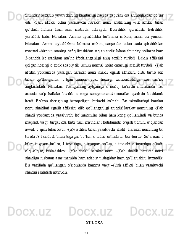 Shunday bezanib yuvuvchining kamtarligi haqida gapirish esa ahmoqlikdan bo’lar
edi.   -(i)sh   affiksi   bilan   yasaluvchi   harakat   nomi   shaklining   –lik   affiksi   bilan
qo’llash   hollari   ham   asar   matnida   uchraydi.   Borishlik,   qorishlik,   kelishlik,
yurishlik   kabi.   Masalan:   Ammo   aytishlikka   bo’lmasa   imkon,   mana   bu   yomon.
Masalan:   Ammo   aytishlekma   bilmasa   imkon,   oanjaralar   bilan   ixota   qilishlikdan
maqsad –biron nimaning daf qilinishidan saqlanishdir. Mana shunday hollarda ham
3-bandda   ko’rsatilgan   ma’no   ifodalanganligi   aniq   sezilib   turibdi.   Lekin   affiksini
qolgan hozirgi o’zbek adabiy tili uchun normal holat emasligi sezilib turibdi. -(i)sh
affiksi   yordamida   yasalgan   harakat   nomi   shakli   egalik   affiksini   olib,   tartib   son
bilan   qo’llanganda,   o’tgan   zamon   yoki   hozirgi   zamonshakliga   xos   ma’no
anglashiladi.   Masalan:   Toshgulning   aytganiga   u   noiloj   ko’nishi   mumkindir.   Bu
asnoda   ko’p   kallalar   burilib,   o’rniga   saroymonand   imoratlar   qurilishi   boshlanib
ketdi.   Bo’ron   sherigining   betoqatligini   birinchi   ko’rishi.   Bu   misollardagi   harakat
nomi   shakllari   egalik   affiksini   olib   qo’llanganligi   aniqdirHarakat   nomining   -(i)sh
shakli   yordamida   yasaluvchi   ko’makchilar   bilan   ham   keng   qo’llaniladi   va   bunda
maqsad,  vaqt, birgalikda kabi  turli  ma’nolar  ifodalanadi;  o’qish  uchun, o’qishdan
avval, o’qish bilan kabi. -(u)v affiksi bilan yasaluvchi shakl. Harakat nomining bu
turida fe’l undosh bilan tugagan bo’lsa, u unlisi orttiriladi: bor-boruv. So’z oxiri I
bilan   tugagan   bo’lsa,   I   tovushga,   a   tugagan   bo’lsa,   a   tovushi   o   tovushga   o’tadi:
o’qi-o’quv,   ishla-ishlov.   -(u)v   shakli   harakat   nomi   –(i)sh   shaklli   harakat   nomi
shakliga nisbatan asar  matnida ham adabiy tildagiday kam  qo’llanishini  kuzatdik.
Bu   vazifada   qo’llangan   o’rionlarda   hamma   vaqt   –(i)sh   affiksi   bilan   yasaluvchi
shaklni ishlatish mumkin. 
XULOSA
                                                                                  31