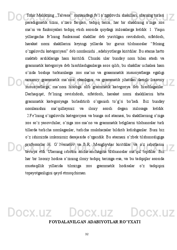  Tohir Malikning ,,Talvasa’’ romanidagi fe’l o’zgalovchi shakillari, ularning turlari
paradigmatik   tizini,   o’zaro   farqlari,   tadqiq   tarixi,   har   bir   shaklning   o’ziga   xos
ma’ni   va   funksiyalari   tadqiq   etish   asosida   quydagi   xulosalarga   keldik:   1.   Yaqin
yillargacha   fe’lning   funksional   shakllar   deb   yuritilgan   ravishdosh,   sifatdosh,
harakat   nomi   shakllarini   keyingi   yillarda   bir   gurux   tilshunoslar   “felning
o’zgalovchi kategoriyasi” deb nomlanishi , adabiyotlarga kiritdilar. Bu atama hatto
maktab   arsliklariga   ham   kiritildi.   Chunki   ular   bunday   nom   bilan   atash   va
grammatik  kategoriya  deb  hisoblashganlarga  asos   qilib,  bu  shakllar   uchalasi  ham
o’zida   boshqa   turkumlarga   xos   ma’no   va   graammatik   xususiyatlarga   egaligi
umumiy   grammatik   ma’nosi   ekanligini   va   grammatik   jihatdan   dariqli   lisuvniy
xususiyatlarga,   ma’noni   hisobga   olib   grammatik   kategoriya   deb   hisoblaganlar.
Darhaqiqat,   fe’lning   ravishdosh,   sifatdosh,   harakat   nomi   shaklilarini   bitta
grammatik   kategoriyaga   birlashtirib   o’rganish   to’g’ri   bo’ladi.   Biz   bunday
nomlanishni   ma’qullaymiz   va   ilmiy   asosli   degan   xulosaga   keldik.
  2.Fe’lning o’zgalovchi kategoriyasi va bunga oid atamasi, bu shakllarning o’ziga
xos   so’z   yasovchilar,  o’ziga   xos   ma’no   va   grammatik   belgilarni   tilshunoslar   turli
tillarda   turlicha   nomlaganlar,   turlicha   mulohazalar   bildirib   kelishganlar.   Buni   biz
o’z ishimizda imkonimiz darajasida o’rgandik. Bu atamani  o’zbek tilshunosligiga
professorlar   H.   G’.Nematov   va   B.R.   Mengliyvlar   kiritdilar   va   o’z   isbotlarini
tavsiya   etdi.   Ularning   isbotini   ancha-anchagina   tilshunoslar   ma’qul   topdilar.   Biz
har   bir   lisoniy   hodisa   o’zining   ilmiy   tadqiq   tarixiga-esa,   va   bu   tadqiqlar   asosida
mustaqillik   yillarida   tilmizga   xos   grammatik   hodisalar   o’z   tadqiqini
topayotganligini qayd etmoqchiman. 
FOYDALANILGAN ADABIYOTLAR RO’YXATI
                                                                                  32 