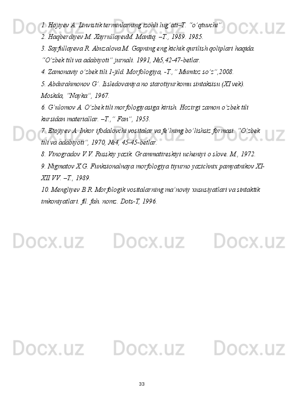 1. Hojiyev A. Linvistik terminlarning izohli lug’ati–T. “o’qtuvchi”. 
2. Haqberdiyev M. XayrullayevM. Mantiq. –T., 1989. 1985.
3. Sayfullayeva R. Abuzalova M. Gapning eng kichik qurilish qoliplari haqida. 
“O’zbek tili va adabiyoti” jurnali. 1991, №5,42-47-betlar.
4. Zamonaviy o’zbek tili.1-jild. Morfologiya, -T.,” Mumtoz so’z”,2008.
5. Abdurahmonov G’. Issledovaniya no starotiyurkomu sintaksisu (XI vek). 
Moskda, “Nayka”, 1967.
6. G’ulomov A. O’zbek tili morfologiyasiga kirish. Hozirgi zamon o’zbek tili 
kursidan materiallar. –T.,” Fan”, 1953.
7. Etojiyev A. Inkor ifodalovchi vositalar va fe’lning bo’lishsiz formasi. “O’zbek 
tili va adabiyoti”, 1970, №4, 45-45-betlar.
8. Vinogradov V.V. Russkiy yazik. Grammatireskiyi ucheniyi o slove. M., 1972.
9. Nigmatov X.G. Funksionalnaya morfologiya tiyurno yazichnix pamyatnikov XI-
XII VV. –T., 1989.
10. Mengliyev B.R. Morfologik vositalarning ma’noviy xususiyatlari va sintaktik 
imkoniyatlari. fil. fah. nomz. Dots-T, 1996. 
                                                                                  33 