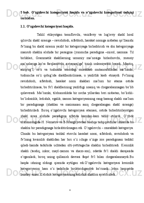 I   bob.   O’zgalovchi   kategoriyasi   haqida   va   o’zgalovchi   kategoriyasi   tadqiqi
tarixidan.
1.1. O’zgalovchi kategoriyasi haqida.
Tahlil   etilayotgan   tasniflovchi,   vazifaviy   va   lug’aviy   shakl   hosil
qiluvchi shakl sirasiga – ravishdosh, sifatdosh, harakat nomiga nisbatan qo’llanishi
fe’lning bu shakl  sirasini  yaxlit bir kategoriyaga birlashtirish va shu kategoriyaga
mansub   shaklni   alohida   bir   paraigma   (yunoncha   paradigma   –misol,   namuna.   Til
birliklari,   Grammatik   shakllarning   umumiy   ma’nosiga   birlashuvchi,   xususiy
ma’nolariga   ko’ra   farqlanuvchi   sistemasi)ga 1
  tizish   imkoniyatini   beradi.   Mantiq,
aniqrog’I,   so’z   va   tushunha   orasidagi   murakkab   mutanosiblikdan   ma’lumki,
tushuncha   so’z   qobig’ida   shakllantirilmasa,   u   yaxlitlik   kasb   etmaydi.   Fe’lning
ravishdosh,   sifatdosh,   harakat   nomi   shaklari   ma’lum   bir   atama   ostida
birlashtirilmasa, bu fe’l shakllarining yaxlitligi noaniq va chegaralanmagan bo’lib
qolaveradi.   Ma’lumki,   tilshunoslikda   bir   necha   yillardan   beri   nisbatan,   bo’lishli-
bo’lishsizlik,  kelishik, egalik, zamon kategoriyasining rang-barang shakli  ma’lum
bir   paradigmaga   (shaklan   va   mazmunan   aniq   chegaralangan   shakl   sirasiga)
birlashtiriladi.   Biroq   o’zgalovchi   kategoriyasi   atamasi,   ostida   birlashtirilayotgan
shakl   sirasi   alohida   paradigma   sifatida   kamdan-kam   tahlil   etilardi.   O’zbek
tilshunosligida H. Nematov va B.Mengliyevdan boshqa tadqiqotchilar ishlarida bu
shaklni bir paradigmaga birlashtirilmagan edi. O’zgalovchi – murakkab kategoriya.
Chunki   bu   kategoriyani   tashkil   etuvchi   harakat   nomi,   sifatdosh,   ravishdosh   va
fe’lning   kesimlik   shaklidan   har   biri   o’z   ichiga   o’ziga   xos   paradigmani   tashkil
qiladi-hamda   tarkibida   uchtadan   olti-yettitagacha   shaklni   birlashtiradi.   Kesimlik
shakli   (tasdiq,   inkor,   mayl-zamon   va   shaxs-son),   odatda   fe’l   shakli   darajasida
o’rganiladi,   biroq   uning   qullanish   davrasi   faqat   fe’l   bilan   chegaralanmaydi.Bu
haqda   ishning   oldingi   qismida   aytilgan   edi.O’zgalovchi   kategoriyasi   kesimlik
kategoriyasini   ham   o’z   tarkibida   biriktiridigandek   ko’rinadi,   lekin   haqiqatda
bunday emas. Kelishik kategoriyasining kelishik shaklini ajratib oladi. 
                                                                                  4 