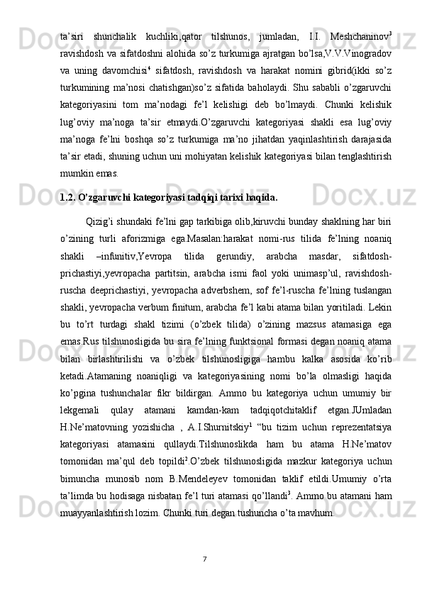 ta’siri   shunchalik   kuchliki,qator   tilshunos,   jumladan,   I.I.   Meshchaninov 3
ravishdosh va sifatdoshni alohida so’z turkumiga ajratgan bo’lsa,V.V.Vinogradov
va   uning   davomchisi 4
  sifatdosh,   ravishdosh   va   harakat   nomini   gibrid(ikki   so’z
turkumining   ma’nosi   chatishgan)so’z   sifatida   baholaydi.   Shu   sababli   o’zgaruvchi
kategoriyasini   tom   ma’nodagi   fe’l   kelishigi   deb   bo’lmaydi.   Chunki   kelishik
lug’oviy   ma’noga   ta’sir   etmaydi.O’zgaruvchi   kategoriyasi   shakli   esa   lug’oviy
ma’noga   fe’lni   boshqa   so’z   turkumiga   ma’no   jihatdan   yaqinlashtirish   darajasida
ta’sir etadi, shuning uchun uni mohiyatan kelishik kategoriyasi bilan tenglashtirish
mumkin emas.
1.2. O’zgaruvchi kategoriyasi tadqiqi tarixi haqida.
Qizig’i shundaki fe’lni gap tarkibiga olib,kiruvchi bunday shaklning har biri
o’zining   turli   aforizmiga   ega.Masalan:harakat   nomi-rus   tilida   fe’lning   noaniq
shakli   –infunitiv,Yevropa   tilida   gerundiy,   arabcha   masdar,   sifatdosh-
prichastiyi,yevropacha   partitsin,   arabcha   ismi   faol   yoki   unimasp’ul,   ravishdosh-
ruscha   deeprichastiyi,   yevropacha   adverbshem,   sof   fe’l-ruscha   fe’lning   tuslangan
shakli, yevropacha verbum finitum, arabcha fe’l kabi atama bilan yoritiladi. Lekin
bu   to’rt   turdagi   shakl   tizimi   (o’zbek   tilida)   o’zining   mazsus   atamasiga   ega
emas.Rus tilshunosligida bu sira fe’lning funktsional formasi degan noaniq atama
bilan   birlashtirilishi   va   o’zbek   tilshunosligiga   hambu   kalka   asosida   ko’rib
ketadi.Atamaning   noaniqligi   va   kategoriyasining   nomi   bo’la   olmasligi   haqida
ko’pgina   tushunchalar   fikr   bildirgan.   Ammo   bu   kategoriya   uchun   umumiy   bir
lekgemali   qulay   atamani   kamdan-kam   tadqiqotchitaklif   etgan.JUmladan
H.Ne’matovning   yozishicha   ,   A.I.Shurnitskiy 1
  “bu   tizim   uchun   reprezentatsiya
kategoriyasi   atamasini   qullaydi.Tilshunoslikda   ham   bu   atama   H.Ne’matov
tomonidan   ma’qul   deb   topildi 2
.O’zbek   tilshunosligida   mazkur   kategoriya   uchun
bimuncha   munosib   nom   B.Mendeleyev   tomonidan   taklif   etildi.Umumiy   o’rta
ta’limda bu hodisaga nisbatan fe’l turi atamasi qo’llandi 3
. Ammo bu atamani ham
muayyanlashtirish lozim. Сhunki turi degan tushuncha o’ta mavhum.
                                                                                  7