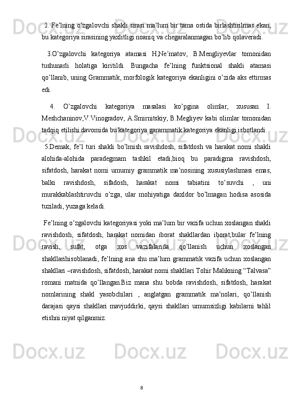   2. Fe’lning o’zgalovchi shakli sirasi ma’lum bir tama ostida birlashtirilmas ekan,
bu kategoriya sirasining yaxlitligi noaniq va chegaralanmagan bo’lib qolaveradi.
  3.O’zgalovchi   kategoriya   atamasi   H,Ne’matov,   B.Mengliyevlar   tomonidan
tushunarli   holatiga   kiritildi.   Bungacha   fe’lning   funktsional   shakli   atamasi
qo’llanib, uning Grammatik, morfologik kategoriya ekanligini o’zida aks ettirmas
edi.
  4.   O’zgalovchi   kategoriya   masalasi   ko’pgina   olimlar,   xususan   I.
Meshchaninov,V.Vinogradov,  A.Smirnitskiy, B.Megliyev kabi  olimlar  tomonidan
tadqiq etilishi davomida bu kategoriya garammatik kategoriya ekanligi isbotlandi.
  5.Demak,   fe’l   turi   shakli   bo’lmish   ravishdosh,   sifatdosh   va   harakat   nomi   shakli
alohida-alohida   paradegmam   tashkil   etadi,bioq   bu   paradigma   ravishdosh,
sifatdosh,   harakat   nomi   umumiy   grammatik   ma’nosining   xususiylashmasi   emas,
balki   ravishdosh,   sifadosh,   harakat   nomi   tabiatini   to’suvchi   ,   uni
murakkablashtiruvchi   o’zga,   ular   mohiyatiga   daxldor   bo’lmagan   hodisa   asosida
tuziladi, yuzaga keladi.
  Fe’lning o’zgalovchi kategoriyasi yoki ma’lum bir vazifa uchun xoslangan shakli
ravishdosh,   sifatdosh,   harakat   nomidan   iborat   shakllardan   iborat,bular   fe’lning
ravish,   sufat,   otga   xos   vazifalarida   qo’llanish   uchun   xoslangan
shakllarihisoblanadi, fe’lning ana shu ma’lum  grammatik vazifa uchun xoslangan
shakllari –ravishdosh, sifatdosh, harakat nomi shakllari Tohir Malikning “Talvasa”
romani   matnida   qo’llangan.Biz   mana   shu   bobda   ravishdosh,   sifatdosh,   harakat
nomlarining   shakl   yasobchilari   ,   anglatgan   grammatik   ma’nolari,   qo’llanish
darajasi   qaysi   shakllari   mavjuddirki,   qaysi   shakllari   umumsizligi   kabilarni   tahlil
etishni niyat qilganmiz.
                                                                                  8 