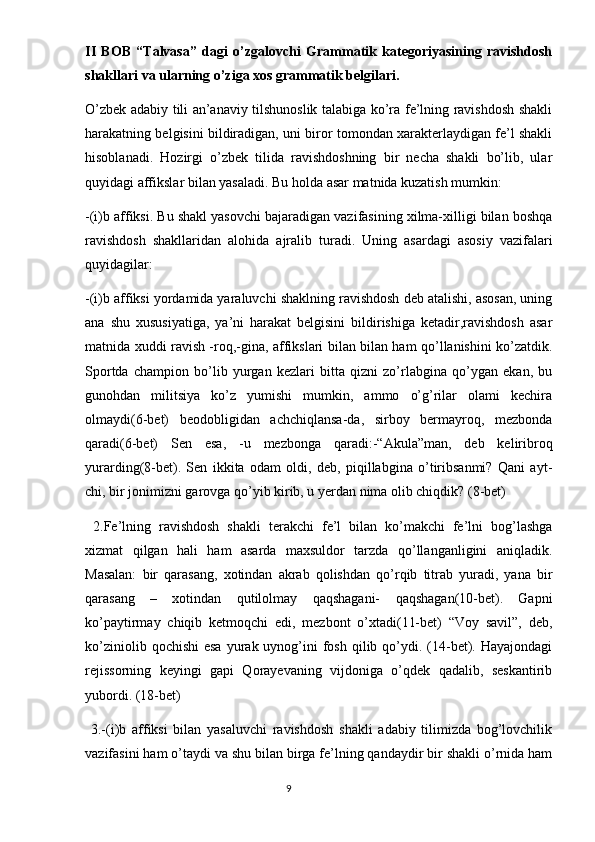 II   BOB   “Talvasa”   dagi   o’zgalovchi   Grammatik   kategoriyasining   ravishdosh
shakllari va ularning o’ziga xos grammatik belgilari.
O’zbek adabiy tili an’anaviy tilshunoslik talabiga ko’ra fe’lning ravishdosh shakli
harakatning belgisini bildiradigan, uni biror tomondan xarakterlaydigan fe’l shakli
hisoblanadi.   Hozirgi   o’zbek   tilida   ravishdoshning   bir   necha   shakli   bo’lib,   ular
quyidagi affikslar bilan yasaladi. Bu holda asar matnida kuzatish mumkin:
-(i)b affiksi. Bu shakl yasovchi bajaradigan vazifasining xilma-xilligi bilan boshqa
ravishdosh   shakllaridan   alohida   ajralib   turadi.   Uning   asardagi   asosiy   vazifalari
quyidagilar:
-(i)b affiksi yordamida yaraluvchi shaklning ravishdosh deb atalishi, asosan, uning
ana   shu   xususiyatiga,   ya’ni   harakat   belgisini   bildirishiga   ketadir,ravishdosh   asar
matnida xuddi ravish -roq,-gina, affikslari bilan bilan ham qo’llanishini ko’zatdik.
Sportda   champion   bo’lib   yurgan   kezlari   bitta   qizni   zo’rlabgina   qo’ygan   ekan,   bu
gunohdan   militsiya   ko’z   yumishi   mumkin,   ammo   o’g’rilar   olami   kechira
olmaydi(6-bet)   beodobligidan   achchiqlansa-da,   sirboy   bermayroq,   mezbonda
qaradi(6-bet)   Sen   esa,   -u   mezbonga   qaradi:-“Akula”man,   deb   keliribroq
yurarding(8-bet).   Sen   ikkita   odam   oldi,   deb,   piqillabgina   o’tiribsanmi?   Qani   ayt-
chi, bir jonimizni garovga qo’yib kirib, u yerdan nima olib chiqdik? (8-bet)
  2.Fe’lning   ravishdosh   shakli   terakchi   fe’l   bilan   ko’makchi   fe’lni   bog’lashga
xizmat   qilgan   hali   ham   asarda   maxsuldor   tarzda   qo’llanganligini   aniqladik.
Masalan:   bir   qarasang,   xotindan   akrab   qolishdan   qo’rqib   titrab   yuradi,   yana   bir
qarasang   –   xotindan   qutilolmay   qaqshagani-   qaqshagan(10-bet).   Gapni
ko’paytirmay   chiqib   ketmoqchi   edi,   mezbont   o’xtadi(11-bet)   “Voy   savil”,   deb,
ko’ziniolib  qochishi   esa  yurak uynog’ini  fosh  qilib qo’ydi. (14-bet). Hayajondagi
rejissorning   keyingi   gapi   Qorayevaning   vijdoniga   o’qdek   qadalib,   seskantirib
yubordi. (18-bet)
  3.-(i)b   affiksi   bilan   yasaluvchi   ravishdosh   shakli   adabiy   tilimizda   bog’lovchilik
vazifasini ham o’taydi va shu bilan birga fe’lning qandaydir bir shakli o’rnida ham
                                                                                  9 