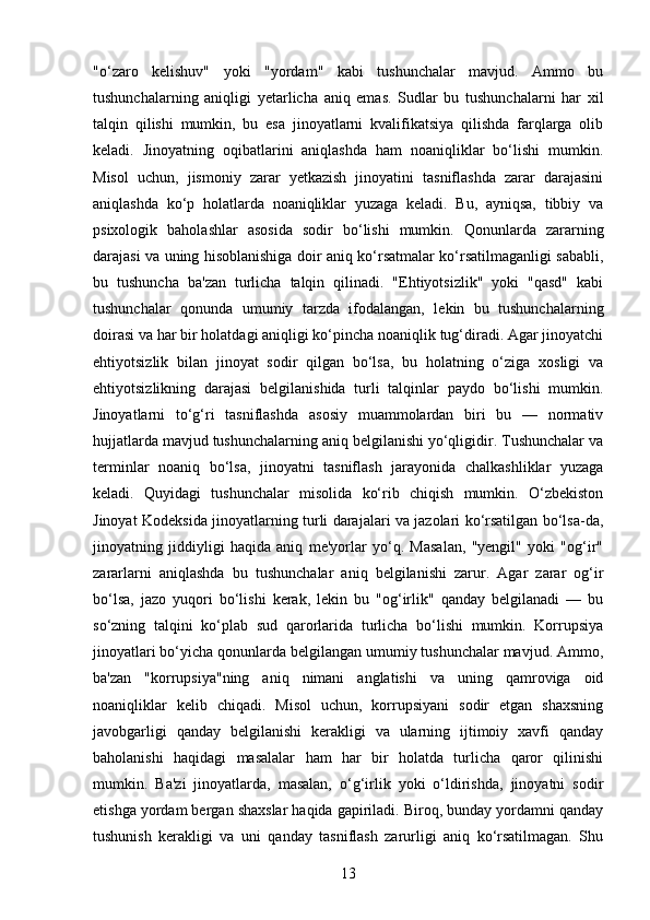 "o‘zaro   kelishuv"   yoki   "yordam"   kabi   tushunchalar   mavjud.   Ammo   bu
tushunchalarning   aniqligi   yetarlicha   aniq   emas.   Sudlar   bu   tushunchalarni   har   xil
talqin   qilishi   mumkin,   bu   esa   jinoyatlarni   kvalifikatsiya   qilishda   farqlarga   olib
keladi.   Jinoyatning   oqibatlarini   aniqlashda   ham   noaniqliklar   bo‘lishi   mumkin.
Misol   uchun,   jismoniy   zarar   yetkazish   jinoyatini   tasniflashda   zarar   darajasini
aniqlashda   ko‘p   holatlarda   noaniqliklar   yuzaga   keladi.   Bu,   ayniqsa,   tibbiy   va
psixologik   baholashlar   asosida   sodir   bo‘lishi   mumkin.   Qonunlarda   zararning
darajasi va uning hisoblanishiga doir aniq ko‘rsatmalar ko‘rsatilmaganligi sababli,
bu   tushuncha   ba'zan   turlicha   talqin   qilinadi.   "Ehtiyotsizlik"   yoki   "qasd"   kabi
tushunchalar   qonunda   umumiy   tarzda   ifodalangan,   lekin   bu   tushunchalarning
doirasi va har bir holatdagi aniqligi ko‘pincha noaniqlik tug‘diradi. Agar jinoyatchi
ehtiyotsizlik   bilan   jinoyat   sodir   qilgan   bo‘lsa,   bu   holatning   o‘ziga   xosligi   va
ehtiyotsizlikning   darajasi   belgilanishida   turli   talqinlar   paydo   bo‘lishi   mumkin.
Jinoyatlarni   to‘g‘ri   tasniflashda   asosiy   muammolardan   biri   bu   —   normativ
hujjatlarda mavjud tushunchalarning aniq belgilanishi yo‘qligidir. Tushunchalar va
terminlar   noaniq   bo‘lsa,   jinoyatni   tasniflash   jarayonida   chalkashliklar   yuzaga
keladi.   Quyidagi   tushunchalar   misolida   ko‘rib   chiqish   mumkin.   O‘zbekiston
Jinoyat Kodeksida jinoyatlarning turli darajalari va jazolari ko‘rsatilgan bo‘lsa-da,
jinoyatning   jiddiyligi   haqida   aniq   me'yorlar   yo‘q.   Masalan,   "yengil"   yoki   "og‘ir"
zararlarni   aniqlashda   bu   tushunchalar   aniq   belgilanishi   zarur.   Agar   zarar   og‘ir
bo‘lsa,   jazo   yuqori   bo‘lishi   kerak,   lekin   bu   "og‘irlik"   qanday   belgilanadi   —   bu
so‘zning   talqini   ko‘plab   sud   qarorlarida   turlicha   bo‘lishi   mumkin.   Korrupsiya
jinoyatlari bo‘yicha qonunlarda belgilangan umumiy tushunchalar mavjud. Ammo,
ba'zan   "korrupsiya"ning   aniq   nimani   anglatishi   va   uning   qamroviga   oid
noaniqliklar   kelib   chiqadi.   Misol   uchun,   korrupsiyani   sodir   etgan   shaxsning
javobgarligi   qanday   belgilanishi   kerakligi   va   ularning   ijtimoiy   xavfi   qanday
baholanishi   haqidagi   masalalar   ham   har   bir   holatda   turlicha   qaror   qilinishi
mumkin.   Ba'zi   jinoyatlarda,   masalan,   o‘g‘irlik   yoki   o‘ldirishda,   jinoyatni   sodir
etishga yordam bergan shaxslar haqida gapiriladi. Biroq, bunday yordamni qanday
tushunish   kerakligi   va   uni   qanday   tasniflash   zarurligi   aniq   ko‘rsatilmagan.   Shu
13