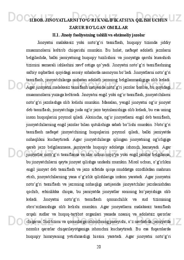 II . BOB.  JINOYATLARNI   TO ʻ G ʻ RI   KVALIFIKATSIYA   QILISH   UCHUN
ZARUR   BO ' LGAN   OMILLAR
II.1. Jinoiy faoliyatning tahlili va ehtimoliy jazolar
Jinoyatni   malakasiz   yoki   noto‘g‘ri   tasniflash,   huquqiy   tizimda   jiddiy
muammolarni   keltirib   chiqarishi   mumkin.   Bu   holat,   nafaqat   adolatli   jazolarni
belgilashda,   balki   jamiyatning   huquqiy   tuzilishini   va   jinoyatga   qarshi   kurashish
tizimini  samarali  ishlashini  xavf ostiga qo‘yadi. Jinoyatni noto‘g‘ri  tasniflashning
salbiy oqibatlari quyidagi asosiy sohalarda namoyon bo‘ladi. Jinoyatlarni noto‘g‘ri
tasniflash, jinoyatchilarga nisbatan adolatli jazoning belgilanmasligiga olib keladi.
Agar jinoyatni malakasiz tasniflash natijasida noto‘g‘ri jazolar berilsa, bu quyidagi
muammolarni yuzaga keltiradi. Jinoyatni engil yoki og‘ir tasniflash, jinoyatchilarni
noto‘g‘ri   jazolashga   olib   kelishi   mumkin.   Masalan,   yengil   jinoyatni   og‘ir   jinoyat
deb tasniflash, jinoyatchiga juda og‘ir jazo tayinlanishiga olib keladi, bu esa uning
inson huquqlarini poymol qiladi. Aksincha, og‘ir jinoyatlarni engil deb tasniflash,
jinoyatchilarning engil jazolar bilan qutulishiga sabab bo‘lishi mumkin. Noto‘g‘ri
tasniflash   nafaqat   jinoyatchining   huquqlarini   poymol   qiladi,   balki   jamiyatda
nohaqlikni   kuchaytiradi.   Agar   jinoyatchilarga   qilingan   jinoyatning   og‘irligiga
qarab   jazo   belgilanmasa,   jamiyatda   huquqiy   adolatga   ishonch   kamayadi.   Agar
jinoyatlar noto‘g‘ri tasniflansa va ular uchun nojo‘ya yoki engil jazolar belgilansa,
bu jinoyatchilarni qayta jinoyat qilishga undashi mumkin. Misol uchun, o‘g‘irlikni
engil   jinoyat   deb   tasniflash   va   jazo   sifatida   qisqa   muddatga   ozodlikdan   mahrum
etish,   jinoyatchilarning   yana   o‘g‘irlik   qilishlariga   imkon   yaratadi.   Agar   jinoyatni
noto‘g‘ri   tasniflash   va   jazoning   nohaqligi   natijasida   jinoyatchilar   jazolanishdan
qochib,   erkinlikka   chiqsa,   bu   jamiyatda   jinoyatlar   sonining   ko‘payishiga   olib
keladi.   Jinoyatni   noto‘g‘ri   tasniflash   qonunchilik   va   sud   tizimining
obro‘sizlanishiga   olib   kelishi   mumkin.   Agar   jinoyatlarni   malakasiz   tasniflash
orqali   sudlar   va   huquq-tartibot   organlari   yanada   noaniq   va   adolatsiz   qarorlar
chiqarsa. Sud tizimi va qonunlarga ishonchning pasayishi, o‘z navbatida, jamiyatda
noxolis   qarorlar   chiqarilayotganiga   ishonchni   kuchaytiradi.   Bu   esa   fuqarolarda
huquqiy   himoyaning   yetishmasligi   hissini   yaratadi.   Agar   jinoyatni   noto‘g‘ri
20
