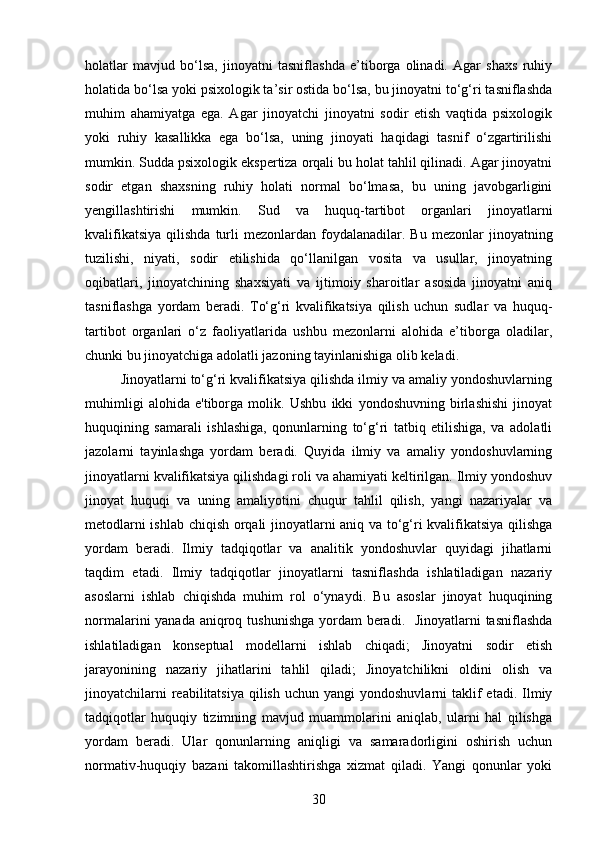 holatlar   mavjud   bo‘lsa,   jinoyatni   tasniflashda   e’tiborga   olinadi.   Agar   shaxs   ruhiy
holatida bo‘lsa yoki psixologik ta’sir ostida bo‘lsa, bu jinoyatni to‘g‘ri tasniflashda
muhim   ahamiyatga   ega.   Agar   jinoyatchi   jinoyatni   sodir   etish   vaqtida   psixologik
yoki   ruhiy   kasallikka   ega   bo‘lsa,   uning   jinoyati   haqidagi   tasnif   o‘zgartirilishi
mumkin. Sudda psixologik ekspertiza orqali bu holat tahlil qilinadi. Agar jinoyatni
sodir   etgan   shaxsning   ruhiy   holati   normal   bo‘lmasa,   bu   uning   javobgarligini
yengillashtirishi   mumkin.   Sud   va   huquq-tartibot   organlari   jinoyatlarni
kvalifikatsiya   qilishda  turli   mezonlardan  foydalanadilar.  Bu   mezonlar   jinoyatning
tuzilishi,   niyati,   sodir   etilishida   qo‘llanilgan   vosita   va   usullar,   jinoyatning
oqibatlari,   jinoyatchining   shaxsiyati   va   ijtimoiy   sharoitlar   asosida   jinoyatni   aniq
tasniflashga   yordam   beradi.   To‘g‘ri   kvalifikatsiya   qilish   uchun   sudlar   va   huquq-
tartibot   organlari   o‘z   faoliyatlarida   ushbu   mezonlarni   alohida   e’tiborga   oladilar,
chunki bu jinoyatchiga adolatli jazoning tayinlanishiga olib keladi.
Jinoyatlarni to‘g‘ri kvalifikatsiya qilishda ilmiy va amaliy yondoshuvlarning
muhimligi   alohida   e'tiborga   molik.   Ushbu   ikki   yondoshuvning   birlashishi   jinoyat
huquqining   samarali   ishlashiga,   qonunlarning   to‘g‘ri   tatbiq   etilishiga,   va   adolatli
jazolarni   tayinlashga   yordam   beradi.   Quyida   ilmiy   va   amaliy   yondoshuvlarning
jinoyatlarni kvalifikatsiya qilishdagi roli va ahamiyati keltirilgan. Ilmiy yondoshuv
jinoyat   huquqi   va   uning   amaliyotini   chuqur   tahlil   qilish,   yangi   nazariyalar   va
metodlarni ishlab chiqish orqali jinoyatlarni aniq va to‘g‘ri kvalifikatsiya qilishga
yordam   beradi.   Ilmiy   tadqiqotlar   va   analitik   yondoshuvlar   quyidagi   jihatlarni
taqdim   etadi.   Ilmiy   tadqiqotlar   jinoyatlarni   tasniflashda   ishlatiladigan   nazariy
asoslarni   ishlab   chiqishda   muhim   rol   o‘ynaydi.   Bu   asoslar   jinoyat   huquqining
normalarini yanada aniqroq tushunishga yordam beradi.   Jinoyatlarni  tasniflashda
ishlatiladigan   konseptual   modellarni   ishlab   chiqadi;   Jinoyatni   sodir   etish
jarayonining   nazariy   jihatlarini   tahlil   qiladi;   Jinoyatchilikni   oldini   olish   va
jinoyatchilarni   reabilitatsiya   qilish  uchun  yangi   yondoshuvlarni  taklif  etadi.  Ilmiy
tadqiqotlar   huquqiy   tizimning   mavjud   muammolarini   aniqlab,   ularni   hal   qilishga
yordam   beradi.   Ular   qonunlarning   aniqligi   va   samaradorligini   oshirish   uchun
normativ-huquqiy   bazani   takomillashtirishga   xizmat   qiladi.   Yangi   qonunlar   yoki
30