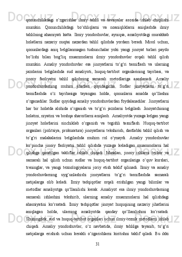 qonunchilikdagi   o‘zgarishlar   ilmiy   tahlil   va   tavsiyalar   asosida   ishlab   chiqilishi
mumkin.   Qonunchilikdagi   bo‘shliqlarni   va   noaniqliklarni   aniqlashda   ilmiy
tahlilning   ahamiyati   katta.   Ilmiy   yondoshuvlar,   ayniqsa,   amaliyotdagi   murakkab
holatlarni   nazariy   nuqtai   nazardan   tahlil   qilishda   yordam   beradi.   Misol   uchun,
qonunlardagi   aniq   belgilanmagan   tushunchalar   yoki   yangi   jinoyat   turlari   paydo
bo‘lishi   bilan   bog‘liq   muammolarni   ilmiy   yondoshuvlar   orqali   tahlil   qilish
mumkin.   Amaliy   yondoshuvlar   esa   jinoyatlarni   to‘g‘ri   tasniflash   va   ularning
jazolarini   belgilashda   sud   amaliyoti,   huquq-tartibot   organlarining   tajribasi,   va
jinoiy   faoliyatni   tahlil   qilishning   samarali   metodlariga   asoslanadi.   Amaliy
yondoshuvlarning   muhim   jihatlari   quyidagicha.   Sudlar   jinoyatlarni   to‘g‘ri
tasniflashda   o‘z   tajribasiga   tayangan   holda,   qonunlarni   amalda   qo‘llashni
o‘rganadilar. Sudlar quyidagi amaliy yondoshuvlardan foydalanadilar.  Jinoyatlarni
har   bir   holatda   alohida   o‘rganish   va   to‘g‘ri   jazolarni   belgilash.   Jinoyatchining
holatini, niyatini va boshqa sharoitlarni aniqlash.  Amaliyotda yuzaga kelgan yangi
jinoyat   holatlarini   sinchiklab   o‘rganish   va   tegishli   tasniflash.   Huquq-tartibot
organlari   (politsiya,   prokuratura)   jinoyatlarni   tekshirish,   dastlabki   tahlil   qilish   va
to‘g‘ri   malakalarini   belgilashda   muhim   rol   o‘ynaydi.   Amaliy   yondoshuvlar
ko‘pincha   jinoiy   faoliyatni   tahlil   qilishda   yuzaga   keladigan   muammolarni   hal
qilishga   qaratilgan   takliflar   ishlab   chiqadi.   Masalan,   jinoiy   ishlarni   tezkor   va
samarali   hal   qilish   uchun   sudlar   va   huquq-tartibot   organlariga   o‘quv   kurslari,
treninglar,   va   yangi   texnologiyalarni   joriy   etish   taklif   qilinadi.   Ilmiy   va   amaliy
yondoshuvlarning   uyg‘unlashishi   jinoyatlarni   to‘g‘ri   tasniflashda   samarali
natijalarga   olib   keladi.   Ilmiy   tadqiqotlar   orqali   erishilgan   yangi   bilimlar   va
metodlar   amaliyotga   qo‘llanilishi   kerak.   Amaliyot   esa   ilmiy   yondoshuvlarning
samarali   ishlashini   tekshirib,   ularning   amaliy   muammolarni   hal   qilishdagi
ahamiyatini   ko‘rsatadi.   Ilmiy   tadqiqotlar   jinoyat   huquqining   nazariy   jihatlarini
aniqlagan   holda,   ularning   amaliyotda   qanday   qo‘llanilishini   ko‘rsatadi.
Shuningdek, sud va huquq-tartibot organlari uchun ilmiy-texnik metodlarni ishlab
chiqadi.   Amaliy   yondoshuvlar,   o‘z   navbatida,   ilmiy   tahlilga   tayanib,   to‘g‘ri
natijalarga   erishish   uchun   kerakli   o‘zgarishlarni   kiritishni   taklif   qiladi.   Bu   ikki
31