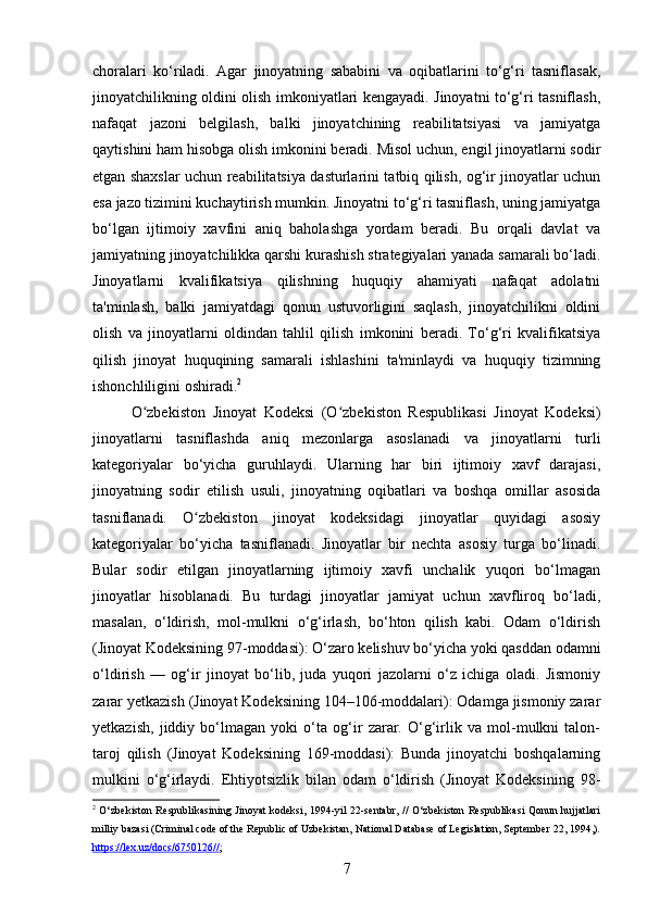 choralari   ko‘riladi.   Agar   jinoyatning   sababini   va   oqibatlarini   to‘g‘ri   tasniflasak,
jinoyatchilikning oldini olish imkoniyatlari kengayadi. Jinoyatni to‘g‘ri tasniflash,
nafaqat   jazoni   belgilash,   balki   jinoyatchining   reabilitatsiyasi   va   jamiyatga
qaytishini ham hisobga olish imkonini beradi. Misol uchun, engil jinoyatlarni sodir
etgan shaxslar uchun reabilitatsiya dasturlarini tatbiq qilish, og‘ir jinoyatlar uchun
esa jazo tizimini kuchaytirish mumkin. Jinoyatni to‘g‘ri tasniflash, uning jamiyatga
bo‘lgan   ijtimoiy   xavfini   aniq   baholashga   yordam   beradi.   Bu   orqali   davlat   va
jamiyatning jinoyatchilikka qarshi kurashish strategiyalari yanada samarali bo‘ladi.
Jinoyatlarni   kvalifikatsiya   qilishning   huquqiy   ahamiyati   nafaqat   adolatni
ta'minlash,   balki   jamiyatdagi   qonun   ustuvorligini   saqlash,   jinoyatchilikni   oldini
olish   va   jinoyatlarni   oldindan   tahlil   qilish   imkonini   beradi.   To‘g‘ri   kvalifikatsiya
qilish   jinoyat   huquqining   samarali   ishlashini   ta'minlaydi   va   huquqiy   tizimning
ishonchliligini oshiradi. 2
O zbekiston   Jinoyat   Kodeksi   (O zbekiston   Respublikasi   Jinoyat   Kodeksi)ʻ ʻ
jinoyatlarni   tasniflashda   aniq   mezonlarga   asoslanadi   va   jinoyatlarni   turli
kategoriyalar   bo‘yicha   guruhlaydi.   Ularning   har   biri   ijtimoiy   xavf   darajasi,
jinoyatning   sodir   etilish   usuli,   jinoyatning   oqibatlari   va   boshqa   omillar   asosida
tasniflanadi.   O zbekiston   jinoyat   kodeksidagi   jinoyatlar   quyidagi   asosiy	
ʻ
kategoriyalar   bo‘yicha   tasniflanadi.   Jinoyatlar   bir   nechta   asosiy   turga   bo‘linadi.
Bular   sodir   etilgan   jinoyatlarning   ijtimoiy   xavfi   unchalik   yuqori   bo‘lmagan
jinoyatlar   hisoblanadi.   Bu   turdagi   jinoyatlar   jamiyat   uchun   xavfliroq   bo‘ladi,
masalan,   o‘ldirish,   mol-mulkni   o‘g‘irlash,   bo‘hton   qilish   kabi.   Odam   o‘ldirish
(Jinoyat Kodeksining 97-moddasi): O‘zaro kelishuv bo‘yicha yoki qasddan odamni
o‘ldirish   —   og‘ir   jinoyat   bo‘lib,   juda   yuqori   jazolarni   o‘z   ichiga   oladi.   Jismoniy
zarar yetkazish (Jinoyat Kodeksining 104–106-moddalari): Odamga jismoniy zarar
yetkazish,   jiddiy   bo‘lmagan   yoki   o‘ta   og‘ir   zarar.   O‘g‘irlik   va   mol-mulkni   talon-
taroj   qilish   (Jinoyat   Kodeksining   169-moddasi):   Bunda   jinoyatchi   boshqalarning
mulkini   o‘g‘irlaydi.   Ehtiyotsizlik   bilan   odam   o‘ldirish   (Jinoyat   Kodeksining   98-
2
  O‘zbekiston Respublikasining Jinoyat kodeksi, 1994-yil 22-sentabr, // O‘zbekiston Respublikasi Qonun hujjatlari
milliy bazasi (Criminal code of the Republic of Uzbekistan, National Database of Legislation, September 22, 1994,).
https    ://    lex    .   uz    /   docs    /6750126//    ; 
7