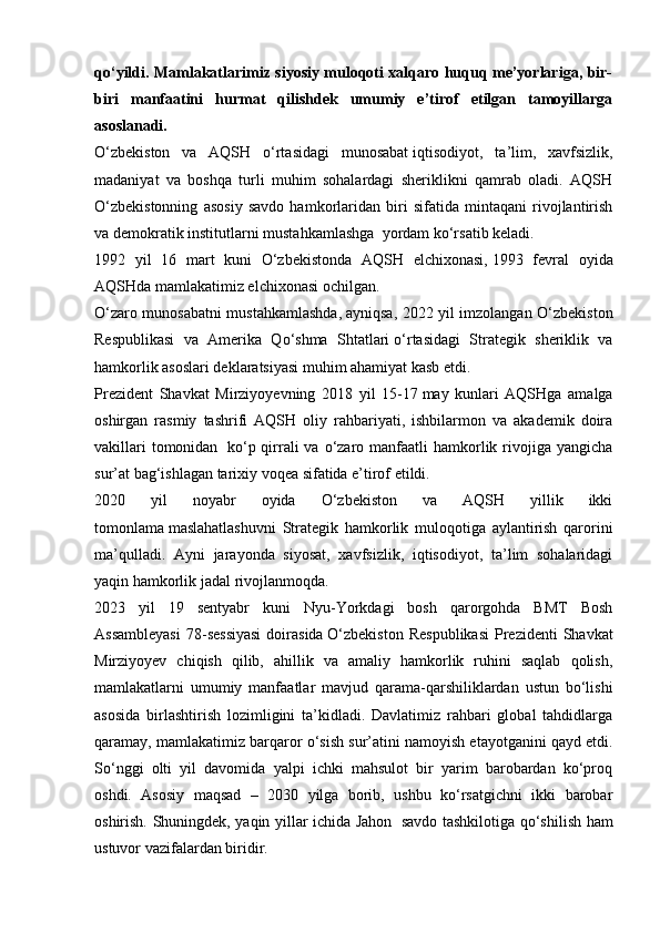 qo‘yildi. Mamlakatlarimiz siyosiy muloqoti xalqaro huquq me’yorlariga, bir-
biri   manfaatini   hurmat   qilishdek   umumiy   e’tirof   etilgan   tamoyillarga
asoslanadi.
O‘zbekiston   va   AQSH   o‘rtasidagi   munosabat   iqtisodiyot,   ta’lim,   xavfsizlik,
madaniyat   va   boshqa   turli   muhim   sohalardagi   sheriklikni   qamrab   oladi.   AQSH
O‘zbekistonning   asosiy   savdo   hamkorlaridan   biri   sifatida   mintaqani   rivojlantirish
va demokratik institutlarni   mustahkamlashga    yordam ko‘rsatib keladi.
1992   yil   16   mart   kuni   O‘zbekistonda   AQSH   elchixonasi,   1993   fevral   oyida
AQSHda mamlakatimiz elchixonasi ochilgan.
O‘zaro munosabatni mustahkamlashda,   ayniqsa, 2022 yil imzolangan O‘zbekiston
Respublikasi   va   Amerika   Qo‘shma   Shtatlari   o‘rtasidagi   Strategik   sheriklik   va
hamkorlik asoslari deklaratsiyasi muhim ahamiyat kasb etdi.
Prezident   Shavkat   Mirziyoyevning   2018   yil   15-17   may   kunlari   AQSHga   amalga
oshirgan   rasmiy   tashrifi   AQSH   oliy   rahbariyati,   ishbilarmon   va   akademik   doira
vakillari  tomonidan     ko‘p qirrali  va  o‘zaro manfaatli  hamkorlik rivojiga yangicha
sur’at bag‘ishlagan   tarixiy voqea sifatida e’tirof etildi.
2020   yil   noyabr   oyida   O‘zbekiston   va   AQSH   yillik   ikki
tomonlama   maslahatlashuvni   Strategik   hamkorlik   muloqotiga   aylantirish   qarorini
ma’qulladi.   Ayni   jarayonda   siyosat,   xavfsizlik,   iqtisodiyot,   ta’lim   sohalaridagi
yaqin hamkorlik jadal rivojlanmoqda.
2023   yil   19   sentyabr   kuni   Nyu-Yorkdagi   bosh   qarorgohda   BMT   Bosh
Assambleyasi  78-sessiyasi  doirasida   O‘zbekiston   Respublikasi   Prezidenti   Shavkat
Mirziyoyev   chiqish   qilib,   ahillik   va   amaliy   hamkorlik   ruhini   saqlab   qolish,
mamlakatlarni   umumiy   manfaatlar   mavjud   qarama-qarshiliklardan   ustun   bo‘lishi
asosida   birlashtirish   lozimligini   ta’kidladi.   Davlatimiz   rahbari   global   tahdidlarga
qaramay, mamlakatimiz barqaror o‘sish sur’atini   namoyish etayotganini qayd etdi.
So‘nggi   olti   yil   davomida   yalpi   ichki   mahsulot   bir   yarim   barobardan   ko‘proq
oshdi.   Asosiy   maqsad   –   2030   yilga   borib,   ushbu   ko‘rsatgichni   ikki   barobar
oshirish. Shuningdek, yaqin yillar ichida Jahon     savdo tashkilotiga qo‘shilish ham
ustuvor vazifalardan biridir. 