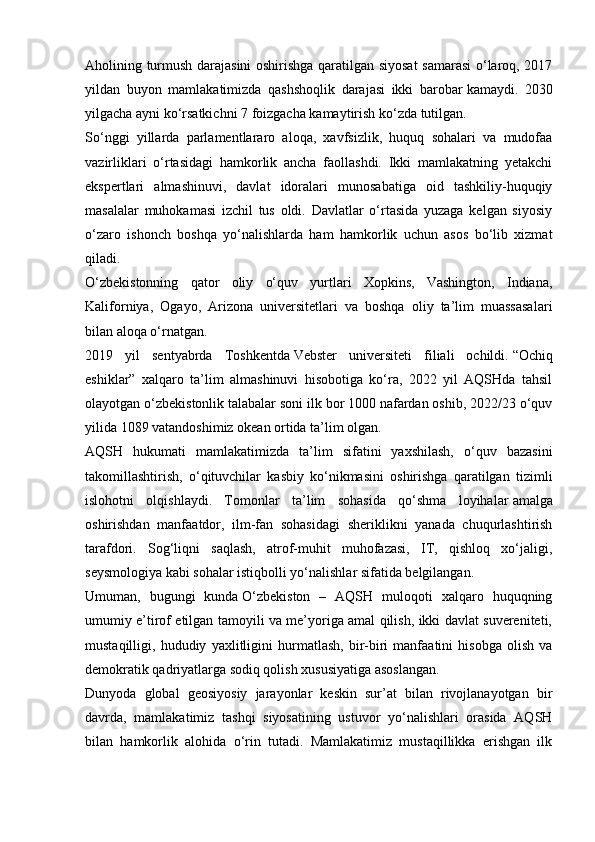 Aholining turmush darajasini oshirishga qaratilgan siyosat samarasi  o‘laroq, 2017
yildan   buyon   mamlakatimizda   qashshoqlik   darajasi   ikki   barobar   kamaydi.   2030
yilgacha ayni ko‘rsatkichni 7 foizgacha kamaytirish ko‘zda tutilgan.
So‘nggi   yillarda   parlamentlararo   aloqa,   xavfsizlik,   huquq   sohalari   va   mudofaa
vazirliklari   o‘rtasidagi   hamkorlik   ancha   faollashdi.   Ikki   mamlakatning   yetakchi
ekspertlari   almashinuvi,   davlat   idoralari   munosabatiga   oid   tashkiliy-huquqiy
masalalar   muhokamasi   izchil   tus   oldi.   Davlatlar   o‘rtasida   yuzaga   kelgan   siyosiy
o‘zaro   ishonch   boshqa   yo‘nalishlarda   ham   hamkorlik   uchun   asos   bo‘lib   xizmat
qiladi.
O‘zbekistonning   qator   oliy   o‘quv   yurtlari   Xopkins,   Vashington,   Indiana,
Kaliforniya,   Ogayo,   Arizona   universitetlari   va   boshqa   oliy   ta’lim   muassasalari
bilan aloqa o‘rnatgan.
2019   yil   sentyabrda   Toshkentda   Vebster   universiteti   filiali   ochildi.   “Ochiq
eshiklar”   xalqaro   ta’lim   almashinuvi   hisobotiga   ko‘ra,   2022   yil   AQSHda   tahsil
olayotgan o‘zbekistonlik talabalar soni ilk bor 1000 nafardan oshib, 2022/23 o‘quv
yilida 1089 vatandoshimiz okean ortida ta’lim olgan.
AQSH   hukumati   mamlakatimizda   ta’lim   sifatini   yaxshilash,   o‘quv   bazasini
takomillashtirish,   o‘qituvchilar   kasbiy   ko‘nikmasini   oshirishga   qaratilgan   tizimli
islohotni   olqishlaydi.   Tomonlar   ta’lim   sohasida   qo‘shma   loyihalar   amalga
oshirishdan   manfaatdor,   ilm-fan   sohasidagi   sheriklikni   yanada   chuqurlashtirish
tarafdori.   Sog‘liqni   saqlash,   atrof-muhit   muhofazasi,   IT,   qishloq   xo‘jaligi,
seysmologiya kabi sohalar istiqbolli yo‘nalishlar sifatida belgilangan.
Umuman,   bugungi   kunda   O‘zbekiston   –   AQSH   muloqoti   xalqaro   huquqning
umumiy e’tirof etilgan tamoyili va me’yoriga amal qilish, ikki davlat suvereniteti,
mustaqilligi,   hududiy   yaxlitligini   hurmatlash,   bir-biri   manfaatini   hisobga   olish   va
demokratik qadriyatlarga sodiq qolish xususiyatiga asoslangan.
Dunyoda   global   geosiyosiy   jarayonlar   keskin   sur’at   bilan   rivojlanayotgan   bir
davrda,   mamlakatimiz   tashqi   siyosatining   ustuvor   yo‘nalishlari   orasida   AQSH
bilan   hamkorlik   alohida   o‘rin   tutadi.   Mamlakatimiz   mustaqillikka   erishgan   ilk 