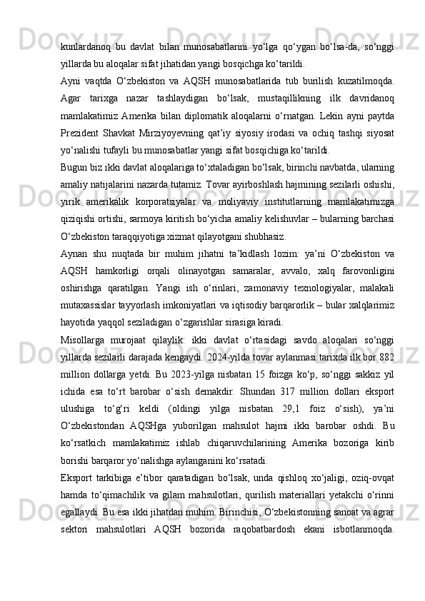 kunlardanoq   bu   davlat   bilan   munosabatlarini   yo‘lga   qo‘ygan   bo‘lsa-da,   so‘nggi
yillarda bu aloqalar sifat jihatidan yangi bosqichga ko‘tarildi.
Ayni   vaqtda   O‘zbekiston   va   AQSH   munosabatlarida   tub   burilish   kuzatilmoqda.
Agar   tarixga   nazar   tashlaydigan   bo‘lsak,   mustaqillikning   ilk   davridanoq
mamlakatimiz   Amerika   bilan   diplomatik   aloqalarni   o‘rnatgan.   Lekin   ayni   paytda
Prezident   Shavkat   Mirziyoyevning   qat’iy   siyosiy   irodasi   va   ochiq   tashqi   siyosat
yo‘nalishi tufayli bu munosabatlar yangi sifat bosqichiga ko‘tarildi.
Bugun biz ikki davlat aloqalariga to‘xtaladigan bo‘lsak, birinchi navbatda, ularning
amaliy natijalarini nazarda tutamiz. Tovar ayirboshlash hajmining sezilarli oshishi,
yirik   amerikalik   korporatsiyalar   va   moliyaviy   institutlarning   mamlakatimizga
qiziqishi ortishi, sarmoya kiritish bo‘yicha amaliy kelishuvlar – bularning barchasi
O‘zbekiston taraqqiyotiga xizmat qilayotgani shubhasiz.
Aynan   shu   nuqtada   bir   muhim   jihatni   ta’kidlash   lozim:   ya’ni   O‘zbekiston   va
AQSH   hamkorligi   orqali   olinayotgan   samaralar,   avvalo,   xalq   farovonligini
oshirishga   qaratilgan.   Yangi   ish   o‘rinlari,   zamonaviy   texnologiyalar,   malakali
mutaxassislar tayyorlash imkoniyatlari va iqtisodiy barqarorlik – bular xalqlarimiz
hayotida yaqqol seziladigan o‘zgarishlar sirasiga kiradi.
Misollarga   murojaat   qilaylik:   ikki   davlat   o‘rtasidagi   savdo   aloqalari   so‘nggi
yillarda sezilarli darajada kengaydi. 2024-yilda tovar aylanmasi tarixda ilk bor 882
million   dollarga   yetdi.   Bu   2023-yilga   nisbatan   15  foizga   ko‘p,   so‘nggi   sakkiz   yil
ichida   esa   to‘rt   barobar   o‘sish   demakdir.   Shundan   317   million   dollari   eksport
ulushiga   to‘g‘ri   keldi   (oldingi   yilga   nisbatan   29,1   foiz   o‘sish),   ya’ni
O‘zbekistondan   AQSHga   yuborilgan   mahsulot   hajmi   ikki   barobar   oshdi.   Bu
ko‘rsatkich   mamlakatimiz   ishlab   chiqaruvchilarining   Amerika   bozoriga   kirib
borishi barqaror yo‘nalishga aylanganini ko‘rsatadi.
Eksport   tarkibiga   e’tibor   qaratadigan   bo‘lsak,   unda   qishloq   xo‘jaligi,   oziq-ovqat
hamda   to‘qimachilik   va   gilam   mahsulotlari,   qurilish   materiallari   yetakchi   o‘rinni
egallaydi. Bu esa ikki jihatdan muhim. Birinchisi, O‘zbekistonning sanoat va agrar
sektori   mahsulotlari   AQSH   bozorida   raqobatbardosh   ekani   isbotlanmoqda. 