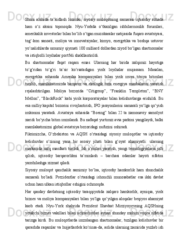 Shuni   alohida   ta’kidlash   lozimki,   siyosiy   muloqotning   samarasi   iqtisodiy   sohada
ham   o‘z   aksini   topmoqda.   Nyu-Yorkda   o‘tkazilgan   ishbilarmonlik   forumlari,
amerikalik investorlar bilan bo‘lib o‘tgan muzokaralar natijasida fuqaro aviatsiyasi,
tog‘-kon   sanoati,   moliya   va   innovatsiyalar,   kimyo,   energetika   va   boshqa   ustuvor
yo‘nalishlarda umumiy qiymati 100 milliard dollardan ziyod bo‘lgan shartnomalar
va istiqbolli loyihalar portfeli shakllantirildi.
Bu   shartnomalar   faqat   raqam   emas.   Ularning   har   birida   xalqimiz   hayotiga
to‘g‘ridan   to‘g‘ri   ta’sir   ko‘rsatadigan   yirik   loyihalar   mujassam.   Masalan,
energetika   sohasida   Amerika   kompaniyalari   bilan   yirik   inves   titsiya   bitimlari
tuzilib,   mamlakatimizda   barqaror   va   ekologik   toza   energiya   manbalarini   yaratish
rejalashtirilgan.   Moliya   bozorida   “Citigroup”,   “Franklin   Templeton”,   “BNY
Mellon”, “BlackRock”  kabi  yirik korporatsiyalar  bilan kelishuvlarga erishildi. Bu
esa milliy kapital bozorini rivojlantirish, IPO jarayonlarini samarali yo‘lga qo‘yish
imkonini   yaratadi.   Aviatsiya   sohasida   “Boeing”   bilan   22   ta   zamonaviy   samolyot
xaridi bo‘yicha bitim imzolandi. Bu nafaqat yurtimiz avia parkini yangilaydi, balki
mamlakatimizni global aviatsiya bozoridagi nufuzini oshiradi.
Fikrimizcha,   O‘zbekiston   va   AQSH   o‘rtasidagi   siyosiy   muloqotlar   va   iqtisodiy
kelishuvlar   o‘zining   yana   bir   asosiy   jihati   bilan   g‘oyat   ahamiyatli:   ularning
markazida xalq manfaati turibdi. Ish o‘rinlari yaratish, yangi texnologiyalarni jalb
qilish,   iqtisodiy   barqarorlikni   ta’minlash   –   barchasi   odamlar   hayoti   sifatini
yaxshilashga xizmat qiladi.
Siyosiy   muloqot   qanchalik   samimiy   bo‘lsa,   iqtisodiy   hamkorlik   ham   shunchalik
samarali   bo‘ladi.   Prezidentlar   o‘rtasidagi   ishonchli   munosabatlar   esa   ikki   davlat
uchun ham ulkan istiqbollar eshigini ochmoqda.
Har   qanday   davlatning   iqtisodiy   taraqqiyotida   xalqaro   hamkorlik,   ayniqsa,   yirik
biznes va moliya kompaniyalari bilan yo‘lga qo‘yilgan aloqalar beqiyos ahamiyat
kasb   etadi.   Nyu-York   shahrida   Prezident   Shavkat   Mirziyoyevning   AQSHning
yetakchi biznes vakillari bilan uchrashuvlari aynan shunday muhim voqea sifatida
tarixga   kirdi.   Bu   muloqotlarda   imzolangan   shartnomalar,   tuzilgan   kelishuvlar   bir
qarashda raqamlar va hujjatlardek ko‘rinsa-da, aslida ularning zamirida yuzlab ish 