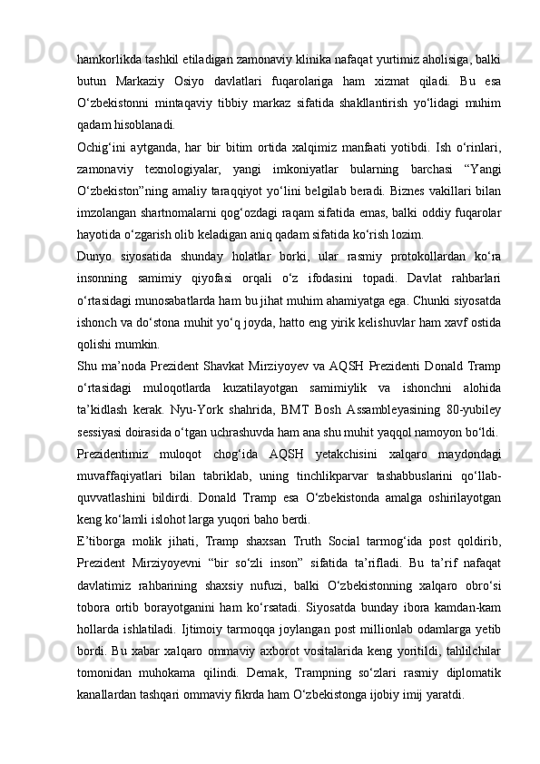 hamkorlikda tashkil etiladigan zamonaviy klinika nafaqat yurtimiz aholisiga, balki
butun   Markaziy   Osiyo   davlatlari   fuqarolariga   ham   xizmat   qiladi.   Bu   esa
O‘zbekistonni   mintaqaviy   tibbiy   markaz   sifatida   shakllantirish   yo‘lidagi   muhim
qadam hisoblanadi.
Ochig‘ini   aytganda,   har   bir   bitim   ortida   xalqimiz   manfaati   yotibdi.   Ish   o‘rinlari,
zamonaviy   texnologiyalar,   yangi   imkoniyatlar   bularning   barchasi   “Yangi
O‘zbekiston”ning   amaliy taraqqiyot  yo‘lini  belgilab  beradi. Biznes   vakillari   bilan
imzolangan shartnomalarni qog‘ozdagi raqam sifatida emas, balki oddiy fuqarolar
hayotida o‘zgarish olib keladigan aniq qadam sifatida ko‘rish lozim.
Dunyo   siyosatida   shunday   holatlar   borki,   ular   rasmiy   protokollardan   ko‘ra
insonning   samimiy   qiyofasi   orqali   o‘z   ifodasini   topadi.   Davlat   rahbarlari
o‘rtasidagi munosabatlarda ham bu jihat muhim ahamiyatga ega. Chunki siyosatda
ishonch va do‘stona muhit yo‘q joyda, hatto eng yirik kelishuvlar ham xavf ostida
qolishi mumkin.
Shu   ma’noda   Prezident   Shavkat   Mirziyoyev   va   AQSH   Prezidenti   Donald   Tramp
o‘rtasidagi   muloqotlarda   kuzatilayotgan   samimiylik   va   ishonchni   alohida
ta’kidlash   kerak.   Nyu-York   shahrida,   BMT   Bosh   Assambleyasining   80-yubiley
sessiyasi doirasida o‘tgan uchrashuvda ham ana shu muhit yaqqol namoyon bo‘ldi.
Prezidentimiz   muloqot   chog‘ida   AQSH   yetakchisini   xalqaro   maydondagi
muvaffaqiyatlari   bilan   tabriklab,   uning   tinchlikparvar   tashabbuslarini   qo‘llab-
quvvatlashini   bildirdi.   Donald   Tramp   esa   O‘zbekistonda   amalga   oshirilayotgan
keng ko‘lamli islohot larga yuqori baho berdi.
E’tiborga   molik   jihati,   Tramp   shaxsan   Truth   Social   tarmog‘ida   post   qoldirib,
Prezident   Mirziyoyevni   “bir   so‘zli   inson”   sifatida   ta’rifladi.   Bu   ta’rif   nafaqat
davlatimiz   rahbarining   shaxsiy   nufuzi,   balki   O‘zbekistonning   xalqaro   obro‘si
tobora   ortib   borayotganini   ham   ko‘rsatadi.   Siyosatda   bunday   ibora   kamdan-kam
hollarda   ishlatiladi.   Ijtimoiy   tarmoqqa   joylangan   post   millionlab   odamlarga   yetib
bordi.   Bu   xabar   xalqaro   ommaviy   axborot   vositalarida   keng   yoritildi,   tahlilchilar
tomonidan   muhokama   qilindi.   Demak,   Trampning   so‘zlari   rasmiy   diplomatik
kanallardan tashqari ommaviy fikrda ham O‘zbekistonga ijobiy imij yaratdi. 