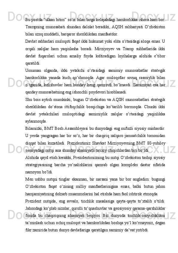 Bu postda “ulkan bitim” so‘zi bilan birga kelajakdagi hamkorlikka ishora ham bor.
Trampning   munosabati   shundan   dalolat   beradiki,   AQSH   rahbariyati   O‘zbekiston
bilan uzoq muddatli, barqaror sheriklikdan manfaatdor.
Davlat rahbarlari muloqoti faqat ikki hukumat yoki elita o‘rtasidagi aloqa emas. U
orqali   xalqlar   ham   yaqinlasha   boradi.   Mirziyoyev   va   Tramp   suhbatlarida   ikki
davlat   fuqarolari   uchun   amaliy   foyda   keltiradigan   loyihalarga   alohida   e’tibor
qaratildi.
Umuman   olganda,   ikki   yetakchi   o‘rtasidagi   samimiy   munosabatlar   strategik
hamkorlikka   yanada   kuch   qo‘shmoqda.   Agar   muloqotlar   sovuq   rasmiylik   bilan
o‘tganida,   kelishuvlar   ham   bunday   keng   qamrovli   bo‘lmasdi.   Samimiyat   esa   har
qanday munosabatning eng ishonchli poydevori hisoblanadi.
Shu  bois   aytish   mumkinki,  bugun   O‘zbekiston   va  AQSH   munosabatlari   strategik
sheriklikdan   do‘stona   ittifoqchilik   bosqichiga   ko‘tarilib   bormoqda.   Chunki   ikki
davlat   yetakchilari   muloqotidagi   samimiylik   xalqlar   o‘rtasidagi   yaqinlikka
aylanmoqda.
Bilamizki, BMT Bosh Assambleyasi bu dunyodagi eng nufuzli siyosiy minbardir.
U   yerda   yangragan   har   bir   so‘z,   har   bir   chaqiriq   xalqaro   jamoatchilik   tomonidan
diqqat   bilan   kuzatiladi.   Prezidentimiz   Shavkat   Mirziyoyevning   BMT   80-yubiley
sessiyadagi nutqi ana shunday ahamiyatli tarixiy chiqishlardan biri bo‘ldi.
Alohida qayd etish kerakki, Prezidentimizning bu nutqi O‘zbekiston tashqi siyosiy
strategiyasining   barcha   yo‘nalishlarini   qamrab   olgan   kompleks   dastur   sifatida
namoyon bo‘ldi.
Men   ushbu   nutqni   tinglar   ekanman,   bir   narsani   yana   bir   bor   angladim:   bugungi
O‘zbekiston   faqat   o‘zining   milliy   manfaatlarinigina   emas,   balki   butun   jahon
hamjamiyatining dolzarb muammolarini hal etishda ham faol ishtirok etmoqda.
Prezident   nutqida,   eng   avvalo,   tinchlik   masalasiga   qayta-qayta   to‘xtalib   o‘tildi.
Jahondagi ko‘plab nizolar, qurolli to‘qnashuvlar va geosiyosiy qarama-qarshiliklar
fonida   bu   chaqiriqning   ahamiyati   beqiyos.   Biz   dunyoda   tinchlik-osoyishtalikni
ta’minlash uchun ochiq muloqot va hamkorlikdan boshqa yo‘l ko‘rmaymiz, degan
fikr zamirida butun dunyo davlatlariga qaratilgan samimiy da’vat yotibdi. 