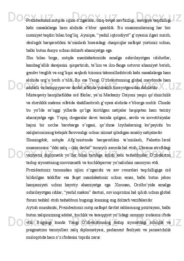 Prezidentimiz nutqida iqlim o‘zgarishi, oziq-ovqat xavfsizligi, energiya taqchilligi
kabi   masalalarga   ham   alohida   e’tibor   qaratildi.   Bu   muammolarning   har   biri
insoniyat taqdiri bilan bog‘liq. Ayniqsa, “yashil iqtisodiyot” g‘oyasini ilgari surish,
ekologik   barqarorlikni   ta’minlash   borasidagi   chaqiriqlar   nafaqat   yurtimiz   uchun,
balki butun dunyo uchun dolzarb ahamiyatga ega.
Shu   bilan   birga,   nutqda   mamlakatimizda   amalga   oshirilayotgan   islohotlar,
kambag‘allik   darajasini   qisqartirish,   ta’lim   va   ilm-fanga   ustuvor   ahamiyat   berish,
gender tenglik va sog‘liqni saqlash tizimini takomillashtirish kabi masalalarga ham
alohida  urg‘u  berib  o‘tildi.  Bu   esa   Yangi   O‘zbekistonning   global   maydonda   ham
adolatli va taraqqiyparvar davlat sifatida yuksalib borayotganidan dalolatdir.
Mintaqaviy hamjihatlikka oid fikrlar, ya’ni Markaziy Osiyoni  yaqin qo‘shnichilik
va sheriklik makoni sifatida shakllantirish g‘oyasi alohida e’tiborga molik. Chunki
bu   yo‘lda   so‘nggi   yillarda   qo‘lga   kiritilgan   natijalar   haqiqatan   ham   tarixiy
ahamiyatga   ega.   Yopiq   chegaralar   davri   tarixda   qolgani,   savdo   va   investitsiyalar
hajmi   bir   necha   barobarga   o‘sgani,   qo‘shma   loyihalarning   ko‘payishi   bu
xalqlarimizning kelajak farovonligi uchun xizmat qiladigan amaliy natijalardir.
Shuningdek,   nutqda   Afg‘onistonda   barqarorlikni   ta’minlash,   Falastin-Isroil
muammosini “ikki xalq – ikki davlat” tamoyili asosida hal etish, Ukraina atrofidagi
vaziyatni   diplomatik   yo‘llar   bilan   tartibga   solish   kabi   tashabbuslar   O‘zbekiston
tashqi siyosatining muvozanatli va tinchlikparvar yo‘nalishini namoyon etdi.
Prezidentimiz   tomonidan   iqlim   o‘zgarishi   va   suv   resurslari   taqchilligiga   oid
bildirilgan   takliflar   esa   faqat   mamlakatimiz   uchun   emas,   balki   butun   jahon
hamjamiyati   uchun   hayotiy   ahamiyatga   ega.   Xususan,   Orolbo‘yida   amalga
oshirilayotgan ishlar, “yashil makon” dasturi, suv inqirozini hal qilish uchun global
forum tashkil etish tashabbusi bugungi kunning eng dolzarb vazifalaridir.
Aytish mumkinki, Prezidentimiz nutqi nafaqat davlat rahbarining pozitsiyasi, balki
butun xalqimizning adolat, tinchlik va taraqqiyot yo‘lidagi umumiy irodasini ifoda
etdi.   Bugungi   kunda   Yangi   O‘zbekistonning   tashqi   siyosatdagi   ochiqlik   va
pragmatizm   tamoyillari   xalq   diplomatiyasi,   parlament   faoliyati   va   jamoatchilik
muloqotida ham o‘z ifodasini topishi zarur. 