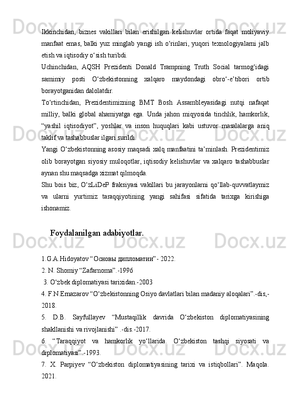 Ikkinchidan,   biznes   vakillari   bilan   erishilgan   kelishuvlar   ortida   faqat   moliyaviy
manfaat   emas,  balki  yuz   minglab   yangi   ish  o‘rinlari,  yuqori  texnologiyalarni   jalb
etish va iqtisodiy o‘sish turibdi.
Uchinchidan,   AQSH   Prezidenti   Donald   Trampning   Truth   Social   tarmog‘idagi
samimiy   posti   O‘zbekistonning   xalqaro   maydondagi   obro‘-e’tibori   ortib
borayotganidan dalolatdir.
To‘rtinchidan,   Prezidentimizning   BMT   Bosh   Assambleyasidagi   nutqi   nafaqat
milliy,   balki   global   ahamiyatga   ega.   Unda   jahon   miqyosida   tinchlik,   hamkorlik,
“yashil   iqtisodiyot”,   yoshlar   va   inson   huquqlari   kabi   ustuvor   masalalarga   aniq
taklif va tashabbuslar ilgari surildi.
Yangi O‘zbekistonning asosiy  maqsadi  xalq manfaatini  ta’minlash. Prezidentimiz
olib   borayotgan   siyosiy   muloqotlar,   iqtisodiy   kelishuvlar   va   xalqaro   tashabbuslar
aynan shu maqsadga xizmat qilmoqda.
Shu   bois   biz,   O‘zLiDeP   fraksiyasi   vakillari   bu   jarayonlarni   qo‘llab-quvvatlaymiz
va   ularni   yurtimiz   taraqqiyotining   yangi   sahifasi   sifatida   tarixga   kirishiga
ishonamiz.
Foydalanilgan adabiyotlar.
1.G.A.Hidoyatov “ Основы   дипломатии ”- 2022. 
2. N. Shomiy “Zafarnoma”.-1996
 3. O‘zbek diplomatiyasi tarixidan.-2003 
4. F.N.Ernazarov “O‘zbekistonning Osiyo davlatlari bilan madaniy aloqalari”.-dis,-
2018. 
5.   D.B.   Sayfullayev   “Mustaqillik   davrida   O‘zbekiston   diplomatiyasining
shakllanishi va rivojlanishi” .-dis.-2017. 
6.   “Taraqqiyot   va   hamkorlik   yo‘llarida.   O‘zbekiston   tashqi   siyosati   va
diplomatiyasi”.-1993. 
7.   X.   Parpiyev   “O‘zbekiston   diplomatiyasining   tarixi   va   istiqbollari”.   Maqola.
2021. 