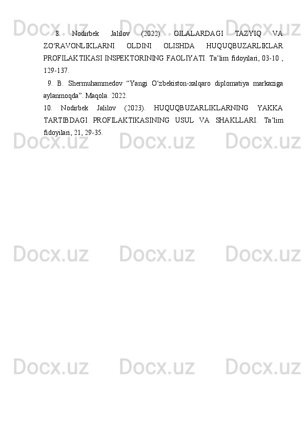  8.   Nodirbek   Jalilov   (2022).   OILALARDAGI   TAZYIQ   VA
ZO‘RAVONLIKLARNI   OLDINI   OLISHDA   HUQUQBUZARLIKLAR
PROFILAKTIKASI INSPEKTORINING FAOLIYATI. Ta’lim fidoyilari, 03-10 ,
129-137.
  9.   B.   Shermuhammedov   “Yangi   O‘zbekiston-xalqaro   diplomatiya   markaziga
aylanmoqda”. Maqola. 2022. 
10.   Nodirbek   Jalilov   (2023).   HUQUQBUZARLIKLARNING   YAKKA
TARTIBDAGI   PROFILAKTIKASINING   USUL   VA   SHAKLLARI.   Ta’lim
fidoyilari, 21, 29-35. 