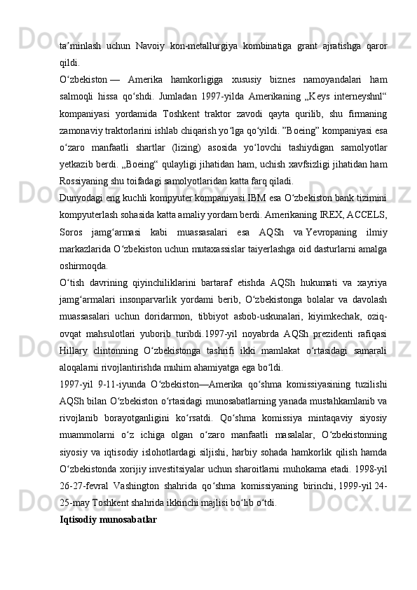 ta minlash   uchun   Navoiy   kon-metallurgiya   kombinatiga   grant   ajratishga   qarorʼ
qildi.
O zbekiston
ʻ   —   Amerika   hamkorligiga   xususiy   biznes   namoyandalari   ham
salmoqli   hissa   qo shdi.   Jumladan   1997-yilda   Amerikaning   „Keys   interneyshnl“	
ʻ
kompaniyasi   yordamida   Toshkent   traktor   zavodi   qayta   qurilib,   shu   firmaning
zamonaviy traktorlarini ishlab chiqarish yo lga qo yildi. ”Boeing”	
ʻ ʻ   kompaniyasi esa
o zaro   manfaatli   shartlar   (lizing)   asosida   yo lovchi   tashiydigan   samolyotlar	
ʻ ʻ
yetkazib berdi. „Boeing“ qulayligi jihatidan ham, uchish xavfsizligi jihatidan ham
Rossiyaning shu toifadagi samolyotlaridan katta farq qiladi.
Dunyodagi eng kuchli   kompyuter   kompaniyasi IBM esa O zbekiston bank tizimini	
ʻ
kompyuterlash sohasida katta amaliy yordam berdi. Amerikaning IREX, ACCELS,
Soros   jamg armasi   kabi   muassasalari   esa   AQSh   va	
ʻ   Yevropaning   ilmiy
markazlarida O zbekiston uchun mutaxassislar taiyerlashga oid dasturlarni amalga	
ʻ
oshirmoqda.
O tish   davrining   qiyinchiliklarini   bartaraf   etishda   AQSh   hukumati   va   xayriya	
ʻ
jamg armalari   insonparvarlik   yordami   berib,   O zbekistonga   bolalar   va   davolash	
ʻ ʻ
muassasalari   uchun   doridarmon,   tibbiyot   asbob-uskunalari,   kiyimkechak,   oziq-
ovqat   mahsulotlari   yuborib   turibdi.1997-yil   noyabrda   AQSh   prezidenti   rafiqasi
Hillary   clintonning   O zbekistonga   tashrifi   ikki   mamlakat   o rtasidagi   samarali	
ʻ ʻ
aloqalarni rivojlantirishda muhim ahamiyatga ega bo ldi.	
ʻ
1997-yil   9-11-iyunda   O zbekiston—Amerika   qo shma   komissiyasining   tuzilishi	
ʻ ʻ
AQSh bilan O zbekiston o rtasidagi munosabatlarning yanada mustahkamlanib va	
ʻ ʻ
rivojlanib   borayotganligini   ko rsatdi.   Qo shma   komissiya   mintaqaviy   siyosiy	
ʻ ʻ
muammolarni   o z   ichiga   olgan   o zaro   manfaatli   masalalar,   O zbekistonning	
ʻ ʻ ʻ
siyosiy   va   iqtisodiy   islohotlardagi   siljishi,   harbiy   sohada   hamkorlik   qilish   hamda
O zbekistonda xorijiy investitsiyalar uchun sharoitlarni muhokama etadi.	
ʻ   1998-yil
26-27-fevral   Vashington   shahrida   qo shma   komissiyaning   birinchi,	
ʻ   1999-yil   24-
25-may   Toshkent shahrida   ikkinchi majlisi bo lib o tdi.	
ʻ ʻ
Iqtisodiy munosabatlar 