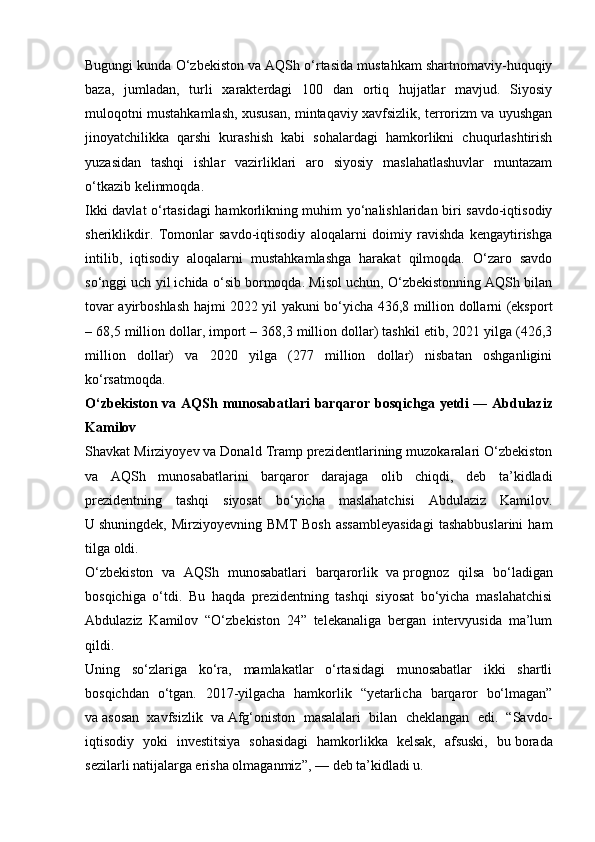 Bugungi kunda O‘zbekiston va AQSh o‘rtasida mustahkam shartnomaviy-huquqiy
baza,   jumladan,   turli   xarakterdagi   100   dan   ortiq   hujjatlar   mavjud.   Siyosiy
muloqotni mustahkamlash, xususan, mintaqaviy xavfsizlik, terrorizm va uyushgan
jinoyatchilikka   qarshi   kurashish   kabi   sohalardagi   hamkorlikni   chuqurlashtirish
yuzasidan   tashqi   ishlar   vazirliklari   aro   siyosiy   maslahatlashuvlar   muntazam
o‘tkazib kelinmoqda.
Ikki davlat o‘rtasidagi hamkorlikning muhim yo‘nalishlaridan biri savdo-iqtisodiy
sheriklikdir.   Tomonlar   savdo-iqtisodiy   aloqalarni   doimiy   ravishda   kengaytirishga
intilib,   iqtisodiy   aloqalarni   mustahkamlashga   harakat   qilmoqda.   O‘zaro   savdo
so‘nggi uch yil ichida o‘sib bormoqda. Misol uchun, O‘zbekistonning AQSh bilan
tovar ayirboshlash hajmi 2022 yil yakuni bo‘yicha 436,8 million dollarni (eksport
– 68,5 million dollar, import – 368,3 million dollar) tashkil etib, 2021 yilga (426,3
million   dollar)   va   2020   yilga   (277   million   dollar)   nisbatan   oshganligini
ko‘rsatmoqda.
O‘zbekiston  va AQSh munosabatlari   barqaror  bosqichga  yetdi   — Abdulaziz
Kamilov
Shavkat Mirziyoyev va   Donald Tramp prezidentlarining muzokaralari O‘zbekiston
va   AQSh   munosabatlarini   barqaror   darajaga   olib   chiqdi,   deb   ta’kidladi
prezidentning   tashqi   siyosat   bo‘yicha   maslahatchisi   Abdulaziz   Kamilov.
U   shuningdek,  Mirziyoyevning  BMT  Bosh   assambleyasidagi  tashabbuslarini   ham
tilga oldi.
O‘zbekiston   va   AQSh   munosabatlari   barqarorlik   va   prognoz   qilsa   bo‘ladigan
bosqichiga   o‘tdi.   Bu   haqda   prezidentning   tashqi   siyosat   bo‘yicha   maslahatchisi
Abdulaziz   Kamilov   “O‘zbekiston   24”   telekanaliga   bergan   intervyusida   ma’lum
qildi.
Uning   so‘zlariga   ko‘ra,   mamlakatlar   o‘rtasidagi   munosabatlar   ikki   shartli
bosqichdan   o‘tgan.   2017-yilgacha   hamkorlik   “yetarlicha   barqaror   bo‘lmagan”
va   asosan   xavfsizlik   va   Afg‘oniston   masalalari   bilan   cheklangan   edi.   “Savdo-
iqtisodiy   yoki   investitsiya   sohasidagi   hamkorlikka   kelsak,   afsuski,   bu   borada
sezilarli natijalarga erisha olmaganmiz”,   — deb ta’kidladi u. 