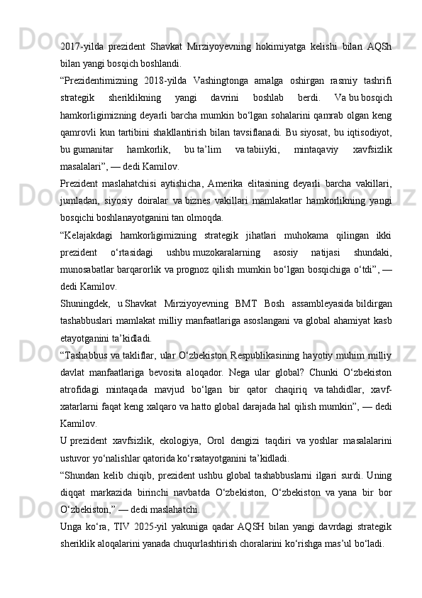 2017-yilda   prezident   Shavkat   Mirziyoyevning   hokimiyatga   kelishi   bilan   AQSh
bilan yangi bosqich boshlandi.
“Prezidentimizning   2018-yilda   Vashingtonga   amalga   oshirgan   rasmiy   tashrifi
strategik   sheriklikning   yangi   davrini   boshlab   berdi.   Va   bu   bosqich
hamkorligimizning deyarli  barcha mumkin bo‘lgan sohalarini  qamrab olgan keng
qamrovli  kun  tartibini   shakllantirish  bilan  tavsiflanadi.  Bu   siyosat,   bu  iqtisodiyot,
bu   gumanitar   hamkorlik,   bu   ta’lim   va   tabiiyki,   mintaqaviy   xavfsizlik
masalalari”,   — dedi Kamilov.
Prezident   maslahatchisi   aytishicha,   Amerika   elitasining   deyarli   barcha   vakillari,
jumladan,   siyosiy   doiralar   va   biznes   vakillari   mamlakatlar   hamkorlikning   yangi
bosqichi boshlanayotganini tan olmoqda.
“Kelajakdagi   hamkorligimizning   strategik   jihatlari   muhokama   qilingan   ikki
prezident   o‘rtasidagi   ushbu   muzokaralarning   asosiy   natijasi   shundaki,
munosabatlar barqarorlik va   prognoz qilish mumkin bo‘lgan bosqichiga o‘tdi”,   —
dedi Kamilov.
Shuningdek,   u   Shavkat   Mirziyoyevning   BMT   Bosh   assambleyasida   bildirgan
tashabbuslari  mamlakat  milliy manfaatlariga asoslangani  va   global ahamiyat  kasb
etayotganini ta’kidladi.
“Tashabbus  va   takliflar, ular  O‘zbekiston  Respublikasining  hayotiy muhim  milliy
davlat   manfaatlariga   bevosita   aloqador.   Nega   ular   global?   Chunki   O‘zbekiston
atrofidagi   mintaqada   mavjud   bo‘lgan   bir   qator   chaqiriq   va   tahdidlar,   xavf-
xatarlarni faqat keng xalqaro va hatto global darajada hal qilish mumkin”,   — dedi
Kamilov.
U   prezident   xavfsizlik,   ekologiya,   Orol   dengizi   taqdiri   va   yoshlar   masalalarini
ustuvor yo‘nalishlar qatorida ko‘rsatayotganini ta’kidladi.
“Shundan   kelib   chiqib,   prezident   ushbu   global   tashabbuslarni   ilgari   surdi.   Uning
diqqat   markazida   birinchi   navbatda   O‘zbekiston,   O‘zbekiston   va   yana   bir   bor
O‘zbekiston,”   — dedi maslahatchi.
Unga   ko‘ra,   TIV   2025-yil   yakuniga   qadar   AQSH   bilan   yangi   davrdagi   strategik
sheriklik aloqalarini yanada chuqurlashtirish choralarini ko‘rishga mas’ul bo‘ladi. 