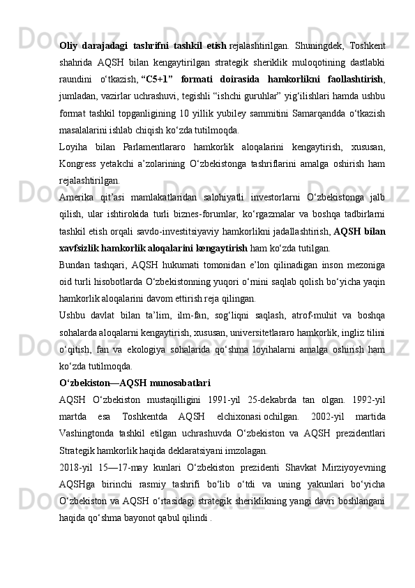 Oliy   darajadagi   tashrifni   tashkil   etish   rejalashtirilgan.   Shuningdek,   Toshkent
shahrida   AQSH   bilan   kengaytirilgan   strategik   sheriklik   muloqotining   dastlabki
raundini   o‘tkazish,   “C5+1”   formati   doirasida   hamkorlikni   faollashtirish ,
jumladan, vazirlar uchrashuvi, tegishli “ishchi guruhlar” yig‘ilishlari hamda ushbu
format   tashkil   topganligining   10   yillik   yubiley   sammitini   Samarqandda   o‘tkazish
masalalarini ishlab chiqish ko‘zda tutilmoqda.
Loyiha   bilan   Parlamentlararo   hamkorlik   aloqalarini   kengaytirish,   xususan,
Kongress   yetakchi   a’zolarining   O‘zbekistonga   tashriflarini   amalga   oshirish   ham
rejalashtirilgan.
Amerika   qit’asi   mamlakatlaridan   salohiyatli   investorlarni   O‘zbekistonga   jalb
qilish,   ular   ishtirokida   turli   biznes-forumlar,   ko‘rgazmalar   va   boshqa   tadbirlarni
tashkil etish orqali savdo-investitsiyaviy hamkorlikni jadallashtirish,   AQSH bilan
xavfsizlik hamkorlik aloqalarini kengaytirish   ham ko‘zda tutilgan.
Bundan   tashqari,   AQSH   hukumati   tomonidan   e’lon   qilinadigan   inson   mezoniga
oid turli hisobotlarda O‘zbekistonning yuqori o‘rnini saqlab qolish bo‘yicha yaqin
hamkorlik aloqalarini davom ettirish reja qilingan.
Ushbu   davlat   bilan   ta’lim,   ilm-fan,   sog‘liqni   saqlash,   atrof-muhit   va   boshqa
sohalarda aloqalarni kengaytirish, xususan, universitetlararo hamkorlik, ingliz tilini
o‘qitish,   fan   va   ekologiya   sohalarida   qo‘shma   loyihalarni   amalga   oshirish   ham
ko‘zda tutilmoqda.
O‘zbekiston—AQSH munosabatlari
AQSH   O‘zbekiston   mustaqilligini   1991-yil   25-dekabrda   tan   olgan.   1992-yil
martda   esa   Toshkentda   AQSH   elchixonasi   ochilgan.   2002-yil   martida
Vashingtonda   tashkil   etilgan   uchrashuvda   O‘zbekiston   va   AQSH   prezidentlari
Strategik hamkorlik haqida deklaratsiyani imzolagan.
2018-yil   15—17-may   kunlari   O‘zbekiston   prezidenti   Shavkat   Mirziyoyevning
AQSHga   birinchi   rasmiy   tashrifi   bo‘lib   o‘tdi   va   uning   yakunlari   bo‘yicha
O‘zbekiston  va AQSH o‘rtasidagi  strategik sheriklikning yangi  davri boshlangani
haqida qo‘shma bayonot   qabul qilindi . 