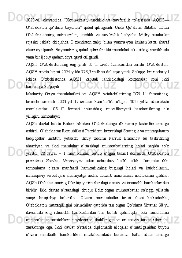 2020-yil   oktyabrida   “Xotin-qizlar,   tinchlik   va   xavfsizlik   to‘g‘risida   AQSH—
O‘zbekiston   qo‘shma   bayonoti”   qabul   qilingandi.   Unda   Qo‘shma   Shtatlar   uchun
O‘zbekistonning   xotin-qizlar,   tinchlik   va   xavfsizlik   bo‘yicha   Milliy   harakatlar
rejasini   ishlab   chiqishda   O‘zbekiston   xalqi   bilan   yonma-yon   ishlash   katta   sharaf
ekani   aytilgandi. Bayonotning qabul qilinishi ikki mamlakat o‘rtasidagi sheriklikda
yana bir ijobiy qadam deya qayd etilgandi.  
AQSH   O‘zbekistonning   eng   yirik   10   ta   savdo   hamkoridan   biridir.   O‘zbekiston-
AQSH savdo hajmi 2024-yilda 773,3 million dollarga   yetdi.   So‘nggi bir necha yil
ichida   O‘zbekistonda   AQSH   kapitali   ishtirokidagi   korxonalar   soni   ikki
barobarga   ko’paydi.
Markaziy   Osiyo   mamlakatlari   va   AQSH   yetakchilarining   “C5+1”   formatidagi
birinchi   sammiti   2023-yil   19-sentabr   kuni   bo’lib   o’tgan.   2025-yilda   ishtirokchi
mamlakatlar   “C5+1”   formati   doirasidagi   muvaffaqiyatli   hamkorlikning   o‘n
yilligini nishonlaydi.
AQSh   davlat   kotibi   Entoni   Blinken   O‘zbekistonga   ilk   rasmiy   tashrifini   amalga
oshirdi. O‘zbekiston Respublikasi Prezidenti huzuridagi Strategik va mintaqalararo
tadqiqotlar   instituti   yetakchi   ilmiy   xodimi   Farrux   Ermanov   bu   tashrifning
ahamiyati   va   ikki   mamlakat   o‘rtasidagi   munosabatlarning   holati   haqida   so‘z
yuritdi.   28   fevral   –   1   mart   kunlari   bo‘lib   o‘tgan   tashrif   doirasida   O‘zbekiston
prezidenti   Shavkat   Mirziyoyev   bilan   uchrashuv   bo‘lib   o‘tdi.   Tomonlar   ikki
tomonlama   o‘zaro   manfaatli   hamkorlikning   bugungi   holati   va   istiqbollarini,
mintaqaviy va  xalqaro ahamiyatga  molik dolzarb  masalalarni   muhokama qildilar.
AQSh O‘zbekistonning G‘arbiy yarim shardagi asosiy va ishonchli hamkorlaridan
biridir.   Ikki   davlat   o‘rtasidagi   chuqur   ildiz   otgan   munosabatlar   so‘nggi   yillarda
yangi   bosqichga   ko‘tarildi.   O‘zaro   munosabatlar   tarixi   shuni   ko‘rsatadiki,
O‘zbekiston   mustaqilligini   birinchilar   qatorida   tan   olgan  Qo‘shma   Shtatlar   30  yil
davomida   eng   ishonchli   hamkorlardan   biri   bo‘lib   qolmoqda.   Ikki   tomonlama
munosabatlar   mustahkam   poydevorda   shakllangan   va   an’anaviy   tarzda   ishonchli
xarakterga   ega.   Ikki   davlat   o‘rtasida   diplomatik   aloqalar   o‘rnatilganidan   buyon
o‘zaro   manfaatli   hamkorlikni   mustahkamlash   borasida   katta   ishlar   amalga 