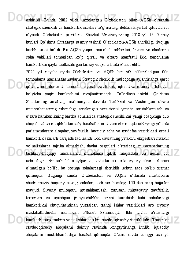 oshirildi.   Bunda   2002   yilda   imzolangan   O‘zbekiston   bilan   AQSh   o‘rtasida
strategik sheriklik va hamkorlik asoslari to‘g‘risidagi deklaratsiya hal qiluvchi rol
o‘ynadi.   O‘zbekiston   prezidenti   Shavkat   Mirziyoyevning   2018   yil   15-17   may
kunlari   Qo‘shma   Shtatlarga   rasmiy   tashrifi   O‘zbekiston-AQSh   sherikligi   rivojiga
kuchli   turtki   bo‘ldi.   Bu   AQSh   yuqori   martabali   rahbarlari,   biznes   va   akademik
soha   vakillari   tomonidan   ko‘p   qirrali   va   o‘zaro   manfaatli   ikki   tomonlama
hamkorlikni qayta faollashtirgan tarixiy voqea sifatida e’tirof etildi.
2020   yil   noyabr   oyida   O‘zbekiston   va   AQSh   har   yili   o‘tkaziladigan   ikki
tomonlama maslahatlashuvlarni Strategik sheriklik muloqotiga aylantirishga qaror
qildi.   Uning   doirasida   tomonlar   siyosat,   xavfsizlik,   iqtisod   va   insoniy   o‘lchovlar
bo‘yicha   yaqin   hamkorlikni   rivojlantirmoqda.   Ta’kidlash   joizki,   Qo‘shma
Shtatlarning   amaldagi   ma’muriyati   davrida   Toshkent   va   Vashington   o‘zaro
munosabatlarning   ishonchga   asoslangan   xarakterini   yanada   mustahkamlash   va
o‘zaro hamkorlikning barcha sohalarida strategik sheriklikni yangi bosqichga olib
chiqish uchun intiqlik bilan sa’y-harakatlarini davom ettirmoqda  ю Keyingi yillarda
parlamentlararo   aloqalar,   xavfsizlik,   huquqiy   soha   va   mudofaa   vazirliklari   orqali
hamkorlik sezilarli darajada faollashdi. Ikki davlatning yetakchi ekspertlari mazkur
yo‘nalishlarda   tajriba   almashish,   davlat   organlari   o‘rtasidagi   munosabatlarning
tashkiliy-huquqiy   masalalarini   muhokama   qilish   maqsadida   bir   necha   bor
uchrashgan.   Bir   so‘z   bilan   aytganda,   davlatlar   o‘rtasida   siyosiy   o‘zaro   ishonch
o‘rnatilgan   bo‘lib,   bu   boshqa   sohalardagi   sheriklik   uchun   asos   bo‘lib   xizmat
qilmoqda.   Bugungi   kunda   O‘zbekiston   va   AQSh   o‘rtasida   mustahkam
shartnomaviy-huquqiy   baza,   jumladan,   turli   xarakterdagi   100   dan   ortiq   hujjatlar
mavjud.   Siyosiy   muloqotni   mustahkamlash,   xususan,   mintaqaviy   xavfsizlik,
terrorizm   va   uyushgan   jinoyatchilikka   qarshi   kurashish   kabi   sohalardagi
hamkorlikni   chuqurlashtirish   yuzasidan   tashqi   ishlar   vazirliklari   aro   siyosiy
maslahatlashuvlar   muntazam   o‘tkazib   kelinmoqda.   Ikki   davlat   o‘rtasidagi
hamkorlikning muhim yo‘nalishlaridan biri savdo-iqtisodiy sheriklikdir. Tomonlar
savdo-iqtisodiy   aloqalarni   doimiy   ravishda   kengaytirishga   intilib,   iqtisodiy
aloqalarni   mustahkamlashga   harakat   qilmoqda.   O‘zaro   savdo   so‘nggi   uch   yil 