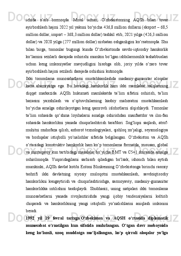 ichida   o‘sib   bormoqda.   Misol   uchun,   O‘zbekistonning   AQSh   bilan   tovar
ayirboshlash hajmi 2022 yil yakuni bo‘yicha 436,8 million dollarni (eksport – 68,5
million dollar, import – 368,3 million dollar) tashkil etib, 2021 yilga (426,3 million
dollar) va 2020 yilga (277 million dollar) nisbatan oshganligini ko‘rsatmoqda. Shu
bilan   birga,   tomonlar   bugungi   kunda   O‘zbekistonda   savdo-iqtisodiy   hamkorlik
ko‘lamini sezilarli darajada oshirishi mumkin bo‘lgan ishbilarmonlik tashabbuslari
uchun   keng   imkoniyatlar   mavjudligini   hisobga   olib,   joriy   yilda   o‘zaro   tovar
ayirboshlash hajmi sezilarli darajada oshishini kutmoqda.
Ikki   tomonlama   munosabatlarni   mustahkamlashda   madaniy-gumanitar   aloqalar
katta   ahamiyatga   ega.   Bu   boradagi   hamkorlik   ham   ikki   mamlakat   xalqlarining
diqqat   markazida.   AQSh   hukumati   mamlakatda   ta’lim   sifatini   oshirish,   ta’lim
bazasini   yaxshilash   va   o‘qituvchilarning   kasbiy   mahoratini   mustahkamlash
bo‘yicha   amalga   oshirilayotgan   keng   qamrovli   islohotlarni   olqishlaydi.   Tomonlar
ta’lim   sohasida   qo‘shma   loyihalarni   amalga   oshirishdan   manfaatdor   va   ilm-fan
sohasida   hamkorlikni   yanada   chuqurlashtirish   tarafdori.   Sog‘liqni   saqlash,   atrof-
muhitni  muhofaza qilish, axborot texnologiyalari, qishloq xo‘jaligi, seysmologiya
va   boshqalar   istiqbolli   yo‘nalishlar   sifatida   belgilangan.   O‘zbekiston   va   AQSh
o‘rtasidagi konstruktiv hamkorlik ham ko‘p tomonlama formatda, xususan, global
va mintaqaviy kun tartibidagi masalalar bo‘yicha BMT va C5+1 doirasida amalga
oshirilmoqda.   Yuqoridagilarni   sarhisob   qiladigan   bo‘lsak,   ishonch   bilan   aytish
mumkinki, AQSh davlat kotibi Entoni Blinkenning O‘zbekistonga birinchi rasmiy
tashrifi   ikki   davlatning   siyosiy   muloqotni   mustahkamlash,   savdoiqtisodiy
hamkorlikni   kengaytirish   va   chuqurlashtirishga,   sarmoyaviy,   madaniy-gumanitar
hamkorlikka   intilishini   tasdiqlaydi.   Shubhasiz,   uning   natijalari   ikki   tomonlama
munosabatlarni   yanada   rivojlantirishda   yangi   ijobiy   tendensiyalarni   keltirib
chiqaradi   va   hamkorlikning   yangi   istiqbolli   yo‘nalishlarini   aniqlash   imkonini
beradi.
1992   yil   19   fevral   tarixga   O‘zbekiston   va   AQSH   o‘rtasida   diplomatik
munosabat   o‘rnatilgan   kun   sifatida   muhrlangan.   O‘tgan   davr   mobaynida
keng   ko‘lamli,   uzoq   muddatga   mo‘ljallangan,   ko‘p   qirrali   aloqalar   yo‘lga 