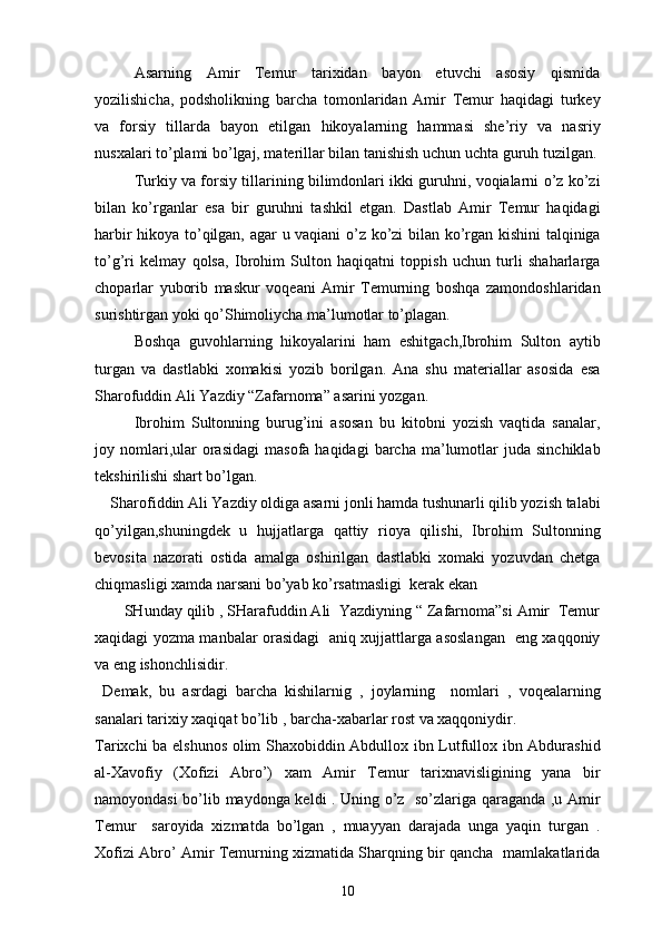    Asarning   Amir   Temur   tarixidan   bayon   etuvchi   asosiy   qismida
yozilishicha,   podsholikning   barcha   tomonlaridan   Amir   Temur   haqidagi   turkey
va   forsiy   tillarda   bayon   etilgan   hikoyalarning   hammasi   she’riy   va   nasriy
nusxalari to’plami bo’lgaj, materillar bilan tanishish uchun uchta guruh tuzilgan.
    Turkiy va forsiy tillarining bilimdonlari ikki guruhni, voqialarni o’z ko’zi
bilan   ko’rganlar   esa   bir   guruhni   tashkil   etgan.   Dastlab   Amir   Temur   haqidagi
harbir hikoya to’qilgan, agar u vaqiani o’z ko’zi bilan ko’rgan kishini  talqiniga
to’g’ri   kelmay   qolsa,   Ibrohim   Sulton   haqiqatni   toppish   uchun   turli   shaharlarga
choparlar   yuborib   maskur   voqeani   Amir   Temurning   boshqa   zamondoshlaridan
surishtirgan yoki qo’Shimoliycha ma’lumotlar to’plagan.
Boshqa   guvohlarning   hikoyalarini   ham   eshitgach,Ibrohim   Sulton   aytib
turgan   va   dastlabki   xomakisi   yozib   borilgan.   Ana   shu   materiallar   asosida   esa
Sharofuddin Ali Yazdiy “Zafarnoma” asarini yozgan. 
  Ibrohim   Sultonning   burug’ini   asosan   bu   kitobni   yozish   vaqtida   sanalar,
joy  nomlari,ular   orasidagi  masofa  haqidagi   barcha   ma’lumotlar   juda  sinchiklab
tekshirilishi shart bo’lgan.
    Sharofiddin Ali Yazdiy oldiga asarni jonli hamda tushunarli qilib yozish talabi
qo’yilgan,shuningdek   u   hujjatlarga   qattiy   rioya   qilishi,   Ibrohim   Sultonning
bevosita   nazorati   ostida   amalga   oshirilgan   dastlabki   xomaki   yozuvdan   chetga
chiqmasligi xamda narsani bo’yab ko’rsatmasligi  kerak ekan 
       SHunday qilib , SHarafuddin Ali  Yazdiyning “ Zafarnoma”si Amir  Temur
xaqidagi yozma manbalar orasidagi   aniq xujjattlarga asoslangan   eng xaqqoniy
va eng ishonchlisidir.
  Demak,   bu   asrdagi   barcha   kishilarnig   ,   joylarning     nomlari   ,   voqealarning
sanalari tarixiy xaqiqat bo’lib , barcha-xabarlar rost va xaqqoniydir.
Tarixchi ba elshunos olim Shaxobiddin Abdullox ibn Lutfullox ibn Abdurashid
al-Xavofiy   (Xofizi   Abro’)   xam   Amir   Temur   tarixnavisligining   yana   bir
namoyondasi bo’lib maydonga keldi . Uning o’z   so’zlariga qaraganda ,u Amir
Temur     saroyida   xizmatda   bo’lgan   ,   muayyan   darajada   unga   yaqin   turgan   .
Xofizi Abro’ Amir Temurning xizmatida Sharqning bir qancha   mamlakatlarida
10 