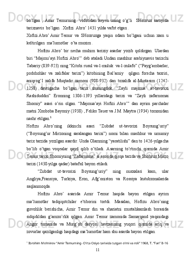 bo’lgan   ,   Amir   Temurning     vofotidan   keyen   uning   o’g’li     SHoxrux   saroyida
tarixnavis  bo’lgan . Xofizi  Abro’ 1431 yilda vafot etgan .    
Xofizi Abro’ Amir Temur  va  SHoxruxga  yaqin  odam  bo’lgani  uchun  xam  u
keltirilgan  ma’lumotlar  o’ta muxim .
Hofizu   Abro’   bir   necha   muhim   tarixiy   asarlar   yozib   qoldirgan.   Ulardan
biri “Majmu’ayi  Hofizi Abro’” deb ataladi.Undan mashhur arabiynavis tarixchi
Tabariy (839-923) ning “Kitobi rusul va-l-muluk  va-l-xulafo” (“Payg’ambarlar,
podshohlar   va   xalifalar   tarixi”)   kitobining   Bal’amiy     qilgan   forscha   taxriri,
aniqrog’I   xalifa   Muqtadir   zamoni   (908-932)   dan   toxalifa   al-Mustasim   (1242-
1258)   davrigacha   bo’lgan   tarix   shuningdek,   “Zayli   majmua’   at-tavorixi
Rashiduddin”   Eronning   1306-1393   yillaridagi   tarixi   va   “Zayli   zafarnomai
Shomiy”   asari   o’rin   olgan.   “Majmua’ayi   Hofizi   Abro’”   dan   ayrim   parchalar
matni Xonboba Bayoniy (1938) , Feliks Tauer va J.M. Maytra (1934) tomonidan
nashr etilgan. 1
Hofizu   Abro’ning   ikkinchi   asari   “Zubdat   ut-tavorixi   Boysung’uriy”
(“Boysung’ur   Mirzoning   saralangan   tarixi”)   nomi   bilan   mashhur   va   umumiy
tarix tarzida yozilgan asardir. Unda Olamning “yaratilishi” dan to 1426-yilgacha
bo’lib   o’tgan   voqealar   qayd   qilib   o’tiladi.   Asarning   to’rtinchi   qismida   Amir
Temur tarixi Shomiyning “Zafarnoma” si asosida qisqa tarzda va Shohrux Mirzo
tarixi (1430-yilga qadar) batafsil bayon etiladi.
“Zubdat   ut-tavorixi   Boysung’uriy”   ning   nusxalari   kam,   ular
Angliya,Fransiya,   Turkiya,   Eron,   Afg’oniston   va   Rossiya   kutubxonalarida
saqlanmoqda.
Hofizu   Abro’   asarida   Amir   Temur   haqida   bayon   etilgan   ayrim
ma’lumotlar   tadqiqotchilar   e’tiborini   tortdi.   Masalan,   Hofizu   Abro’ning
guvohlik   berishicha,   Amir   Temur   din   va   shariatni   mustahkamlash   borasida
sidqidildan   g’amxo’rlik   qilgan.   Amir   Temur   zamonida   Samarqand   yaqinidagi
Angor   tumanida   va   Murg’ob   daryosi   havzasining   yuqori   qismida   ariq   va
zovurlar qazilganligi haqidagi ma’lumotlar ham shu asarda bayon etilgan.
1
 Ibrohim Mo‘minov “Amir Temurning- O‘rta Osiyo tarixida tutgan o‘rni va roli” 1968, T. “Fan” B-16
11 