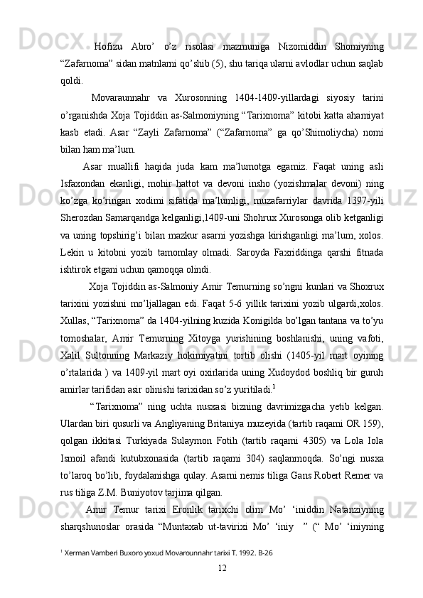     Hofizu   Abro’   o’z   risolasi   mazmuniga   Nizomiddin   Shomiyning
“Zafarnoma” sidan matnlarni qo’shib (5), shu tariqa ularni avlodlar uchun saqlab
qoldi.
        Movaraunnahr   va   Xurosonning   1404-1409-yillardagi   siyosiy   tarini
o’rganishda Xoja Tojiddin as-Salmoniyning “Tarixnoma” kitobi katta ahamiyat
kasb   etadi.   Asar   “Zayli   Zafarnoma”   (“Zafarnoma”   ga   qo’Shimoliycha)   nomi
bilan ham ma’lum.
        Asar   muallifi   haqida   juda   kam   ma’lumotga   egamiz.   Faqat   uning   asli
Isfaxondan   ekanligi,   mohir   hattot   va   devoni   insho   (yozishmalar   devoni)   ning
ko’zga   ko’ringan   xodimi   sifatida   ma’lumligi,   muzafarriylar   davrida   1397-yili
Sherozdan Samarqandga kelganligi,1409-uni Shohrux Xurosonga olib ketganligi
va   uning   topshirig’i   bilan   mazkur   asarni   yozishga   kirishganligi   ma’lum,   xolos.
Lekin   u   kitobni   yozib   tamomlay   olmadi.   Saroyda   Faxriddinga   qarshi   fitnada
ishtirok etgani uchun qamoqqa olindi.
     Xoja Tojiddin as-Salmoniy Amir Temurning so’ngni kunlari va Shoxrux
tarixini   yozishni   mo’ljallagan   edi.   Faqat   5-6   yillik   tarixini   yozib   ulgardi,xolos.
Xullas, “Tarixnoma” da 1404-yilning kuzida Konigilda bo’lgan tantana va to’yu
tomoshalar,   Amir   Temurning   Xitoyga   yurishining   boshlanishi,   uning   vafoti,
Xalil   Sultonning   Markaziy   hokimiyatini   tortib   olishi   (1405-yil   mart   oyining
o’rtalarida ) va 1409-yil mart oyi  oxirlarida uning Xudoydod boshliq bir guruh
amirlar tarifidan asir olinishi tarixidan so’z yuritiladi. 1
      “Tarixnoma”   ning   uchta   nusxasi   bizning   davrimizgacha   yetib   kelgan.
Ulardan biri qusurli va Angliyaning Britaniya muzeyida (tartib raqami OR 159),
qolgan   ikkitasi   Turkiyada   Sulaymon   Fotih   (tartib   raqami   4305)   va   Lola   Iola
Ismoil   afandi   kutubxonasida   (tartib   raqami   304)   saqlanmoqda.   So’ngi   nusxa
to’laroq bo’lib, foydalanishga qulay. Asarni nemis tiliga Gans Robert Remer va
rus tiliga Z.M. Buniyotov tarjima qilgan.
  Amir   Temur   tarixi   Eronlik   tarixchi   olim   Mo’   ‘iniddin   Natanziyning
sharqshunoslar   orasida   “Muntaxab   ut-tavirixi   Mo’   ‘iniy     ”   (“   Mo’   ‘iniyning
1
  Xerman Vamberi Buxoro yoxud Movarounnahr tarixi T. 1992 .  B-26
12 
