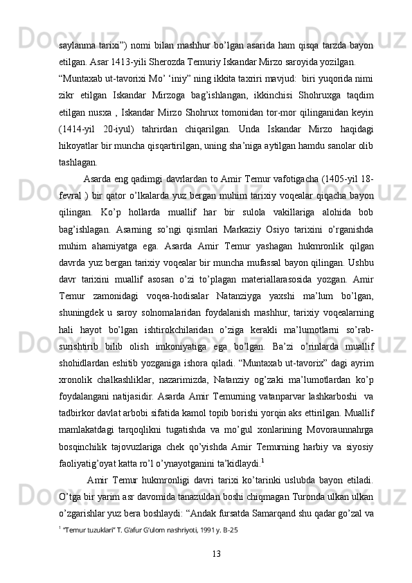 saylanma   tarixi”)   nomi   bilan   mashhur   bo’lgan   asarida   ham   qisqa   tarzda   bayon
etilgan. Asar 1413-yili Sherozda Temuriy Iskandar Mirzo saroyida yozilgan.
“Muntaxab ut-tavorixi Mo’ ‘iniy” ning ikkita taxriri mavjud:  biri yuqorida nimi
zikr   etilgan   Iskandar   Mirzoga   bag’ishlangan,   ikkinchisi   Shohruxga   taqdim
etilgan   nusxa   ,   Iskandar   Mirzo   Shohrux   tomonidan   tor-mor   qilinganidan   keyin
(1414-yil   20-iyul)   tahrirdan   chiqarilgan.   Unda   Iskandar   Mirzo   haqidagi
hikoyatlar bir muncha qisqartirilgan, uning sha’niga aytilgan hamdu sanolar olib
tashlagan.
Asarda eng qadimgi davrlardan to Amir Temur vafotigacha (1405-yil 18-
fevral   )   bir   qator   o’lkalarda   yuz   bergan   muhim   tarixiy   voqealar   qiqacha   bayon
qilingan.   Ko’p   hollarda   muallif   har   bir   sulola   vakillariga   alohida   bob
bag’ishlagan.   Asarning   so’ngi   qismlari   Markaziy   Osiyo   tarixini   o’rganishda
muhim   ahamiyatga   ega.   Asarda   Amir   Temur   yashagan   hukmronlik   qilgan
davrda yuz bergan tarixiy voqealar bir muncha mufassal bayon qilingan. Ushbu
davr   tarixini   muallif   asosan   o’zi   to’plagan   materiallarasosida   yozgan.   Amir
Temur   zamonidagi   voqea-hodisalar   Natanziyga   yaxshi   ma’lum   bo’lgan,
shuningdek   u   saroy   solnomalaridan   foydalanish   mashhur,   tarixiy   voqealarning
hali   hayot   bo’lgan   ishtirokchilaridan   o’ziga   kerakli   ma’lumotlarni   so’rab-
surishtirib   bilib   olish   imkoniyatiga   ega   bo’lgan.   Ba’zi   o’rinlarda   muallif
shohidlardan eshitib yozganiga ishora qiladi. “Muntaxab ut-tavorix” dagi ayrim
xronolik   chalkashliklar,   nazarimizda,   Natanziy   og’zaki   ma’lumotlardan   ko’p
foydalangani   natijasidir.   Asarda   Amir   Temurning   vatanparvar   lashkarboshi     va
tadbirkor davlat arbobi sifatida kamol topib borishi yorqin aks ettirilgan. Muallif
mamlakatdagi   tarqoqlikni   tugatishda   va   mo’gul   xonlarining   Movoraunnahrga
bosqinchilik   tajovuzlariga   chek   qo’yishda   Amir   Temurning   harbiy   va   siyosiy
faoliyatig’oyat katta ro’l o’ynayotganini ta’kidlaydi. 1
  Amir   Temur   hukmronligi   davri   tarixi   ko’tarinki   uslubda   bayon   etiladi.
O’tga bir yarim asr davomida tanazuldan boshi chiqmagan Turonda ulkan ulkan
o’zgarishlar yuz bera boshlaydi: “Andak fursatda Samarqand shu qadar go’zal va
1
  “Temur tuzuklari” T. G‘afur G‘ulom nashriyoti, 1991 y.  B-25
13 