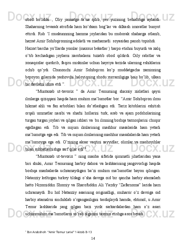 obod   bo’ldiki   ,   Oliy   jannatga   ta’na   qilib,   yer   yuzining   behishtiga   aylandi.
Shaharning   tevarak   atrofida   ham   ko’rkam   bog’lar   va   dilkash   imoratlar   bunyot
ettirdi.   Rub   ‘I   muskunnning   hamma   joylaridan   bu   muborak   shaharga   otlanib,
hazrat Amir Sohibqironning adolatli va marhamatli  soyasidan panoh topishdi.
Hazrat barcha yo’llarda yomlar (maxsus bekatlar ) barpo etishni buyurdi va xalq
o’tib   kechadigan   joylarni   xarobalarni   tuzatib   obod   qildirdi.   Oily   rabitlar   va
xonaqoxlar qurdirib, faqiru miskinlar uchun hayriya tarzida ularning eshiklarini
ochib   qo’ydi.   Chunonchi   Amir   Sohibqiron   ko’p   muddatgacha   zaminning
bepoyon gilamida yashovchi haloyiqning shodu xurramligiga bois bo’lib, ulkan
bir davlatni idora etdi ”.
“Muntaxab   ut-tavorix   ”   da   Amir   Temurning   shaxsiy   xislatlari   qaysi
ilmlarga qiziqqani haqida ham muhim ma’lumotlar bor. “Amir Sohibqiron ilmu
hikmat   ahli   va   fan   arboblari   bilan   do’stlashgan   edi.   Tarix   kitoblarini   eshitish
orqali   ummatlar   nasibi   va   sharhi   hollarini   turk,   arab   va   ajam   podsholarining
turgan turgan joylari va qilgan ishlari va  bu ilmning boshqa tarmoqlarini chuqur
egallagan   edi.   Tib   va   nujum   ilmlarining   mashhur   masalarida   ham   yetarli
ma’lumotga ega edi. Tib va nujum ilmlarining mashhur masalalarida ham yetarli
ma’lumoyga   ega   edi.   O’zining   aksar   vaqtini   sayyidlar,   olimlar   va   mashoyihlar
bilan suhbatlashishga sarf qilar edi” 1
. 
“Muntaxab   ut-tavorix   ”   ning   manba   sifatida   qimmatli   jihatlaridan   yana
biri   shuki,   Amir   Temurning   harbiy   dahosi   va   lashkarining   jangovorligi   haqida
boshqa   manbalarda   uchramaydigan   ba’zi   muhim   ma’lumotlar   bayon   qilingan.
Natanziy   keltirgan   turkey   tildagi   o’sha   davrga   oid   bir   qancha   harbiy  atamalarh
hatto   Nizomiddin   Shomiy   va   Sharofuddin   Ali   Yazdiy   “Zafarnoma”   larida   ham
uchramaydi.   Bu   hol   Natanziy   asarining   originalligi,   muharrir   o’z   davriga   oid
harbiy atamalrni sinchiklab o’rganganligini tasdiqlaydi hamda, ehtimol, u Amir
Temur   lashkarida   jang   qilgan   bazi   yirik   sarkardalardan   ham   o’z   asari
uchunmuhim ma’lumotlarni so’rab olganini taxmin etishga asos beradi.
1
  Ibn Arabshoh  “Amir Temur tarixi” 1-kitob  B-13
14 