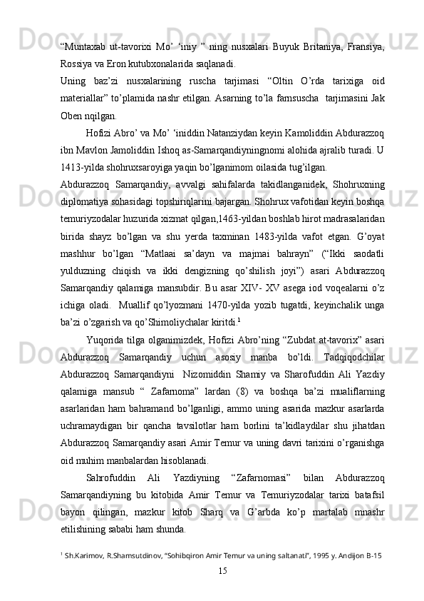 “Muntaxab   ut-tavorixi   Mo’   ‘iniy   ”   ning   nusxalari   Buyuk   Britaniya,   Fransiya,
Rossiya va Eron kutubxonalarida saqlanadi.
Uning   baz’zi   nusxalarining   ruscha   tarjimasi   “Oltin   O’rda   tarixiga   oid
materiallar” to’plamida nashr etilgan. Asarning to’la farnsuscha   tarjimasini Jak
Oben nqilgan.
Hofizi Abro’ va Mo’ ‘iniddin Natanziydan keyin Kamoliddin Abdurazzoq
ibn Mavlon Jamoliddin Ishoq as-Samarqandiyningnomi alohida ajralib turadi. U
1413-yilda shohruxsaroyiga yaqin bo’lganimom oilasida tug’ilgan.
Abdurazzoq   Samarqandiy,   avvalgi   sahifalarda   takidlanganidek,   Shohruxning
diplomatiya sohasidagi topshiriqlarini bajargan. Shohrux vafotidan keyin boshqa
temuriyzodalar huzurida xizmat qilgan,1463-yildan boshlab hirot madrasalaridan
birida   shayz   bo’lgan   va   shu   yerda   taxminan   1483-yilda   vafot   etgan.   G’oyat
mashhur   bo’lgan   “Matlaai   sa’dayn   va   majmai   bahrayn”   (“Ikki   saodatli
yulduzning   chiqish   va   ikki   dengizning   qo’shilish   joyi”)   asari   Abdurazzoq
Samarqandiy   qalamiga   mansubdir.   Bu   asar   XIV-   XV   asega   iod   voqealarni   o’z
ichiga   oladi.     Muallif   qo’lyozmani   1470-yilda   yozib   tugatdi,   keyinchalik   unga
ba’zi o’zgarish va qo’Shimoliychalar kiritdi. 1
Yuqorida   tilga  olganimizdek,   Hofizi  Abro’ning  “Zubdat  at-tavorix”   asari
Abdurazzoq   Samarqandiy   uchun   asosiy   manba   bo’ldi.   Tadqiqodchilar
Abdurazzoq   Samarqandiyni     Nizomiddin   Shamiy   va   Sharofuddin   Ali   Yazdiy
qalamiga   mansub   “   Zafarnoma”   lardan   (8)   va   boshqa   ba’zi   mualiflarning
asarlaridan   ham   bahramand   bo’lganligi,   ammo   uning   asarida   mazkur   asarlarda
uchramaydigan   bir   qancha   tavsilotlar   ham   borlini   ta’kidlaydilar   shu   jihatdan
Abdurazzoq Samarqandiy asari Amir Temur va uning davri tarixini o’rganishga
oid muhim manbalardan hisoblanadi.
Sahrofuddin   Ali   Yazdiyning   “Zafarnomasi”   bilan   Abdurazzoq
Samarqandiyning   bu   kitobida   Amir   Temur   va   Temuriyzodalar   tarixi   batafsil
bayon   qilingan,   mazkur   kitob   Sharq   va   G’arbda   ko’p   martalab   mnashr
etilishining sababi ham shunda.
1
  Sh.Karimov, R.Shamsutdinov, “Sohibqiron Amir Temur va uning saltanati”, 1995 y. Andijon  B-15
15 