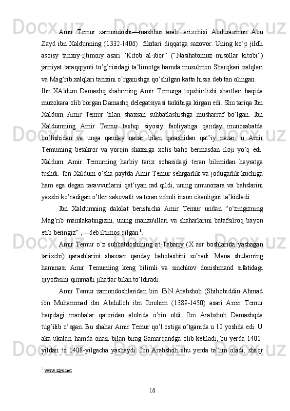 Amir   Temur   zamondoshi—mashhur   arab   tarixchisi   Abduraxmon   Abu
Zayd   ibn   Xaldunning   (1332-1406)     fikrlari   diqqatga   sazovor.   Uning   ko’p   jildli
asoisy   tarixiy-ijtimoiy   asari   “Kitob   al-ibor”   (“Nasihatomuz   misollar   kitobi”)
jamiyat taraqqiyoti to’g’risidagi ta’limotga hamda musulmon Sharqkari xalqlari
va Mag’rib xalqlari tarixini o’rganishga qo’shilgan katta hissa deb tan olingan.
Ibn   XAldum   Damashq   shahrining   Amir   Temurga   topshirilishi   shartlari   haqida
muzokara olib borgan Damashq delegatsiyasi tarkibiga kirgan edi. Shu tariqa Ibn
Xaldum   Amir   Temur   bilan   shaxsan   suhbatlashishga   musharraf   bo’lgan.   Ibn
Xaldumning   Amir   Temur   tashqi   siyosiy   faoliyatiga   qanday   munosabatda
bo’lishidan   va   unga   qanday   nazar   bilan   qarashidan   qat’iy   nazar,   u   Amir
Temurning   betakror   va   yorqin   shaxsiga   xolis   baho   bermasdan   iloji   yo’q   edi.
Xaldum   Amir   Temurning   harbiy   tarix   sohasidagi   teran   bilimidan   hayratga
tushdi. Ibn Xaldum o’sha paytda Amir Temur sehrgarlik va jodugarlik kuchiga
ham  ega  degan  tasavvurlarni  qat’iyan  rad  qildi, uning  nmunozara  va  bahslarini
yaxshi ko’radigan o’tkir zakovatli va teran zehnli inson ekanligini ta’kidladi.
Ibn   Xaldumning   dalolat   berishicha   Amir   Temur   undan   “o’zingizning
Mag’rib   mamlakatingizni,   uning   manzu\illari   va   shaharlarini   batafsilroq   bayon
etib beringiz” ,—deb iltimos qilgan  1
.
Amir   Temur   o’z   suhbatdoshining   at-Tabariy   (X   asr   boshlarida   yashagan
tarixchi)   qarashlarini   shaxsan   qanday   baholashini   so’radi.   Mana   shularning
hammasi   Amir   Temurning   keng   bilimli   va   sinchkov   donishmand   sifatidagi
qiyofasini qimmatli jihatlar bilan to’ldiradi.
Amir   Temur   zamondoshlaridan   biri   IBN   Arabshoh   (Shihobiddin   Ahmad
ibn   Muhammad   ibn   Abdulloh   ibn   Ibrohim   (1389-1450)   asari   Amir   Temur
haqidagi   manbalar   qatoridan   alohida   o’rin   oldi.   Ibn   Arabshoh   Damashqda
tug’ilib o’sgan. Bu shahar Amir Temur qo’l ostiga o’tganida u 12 yoshda edi. U
aka-ukalari hamda onasi bilan birag Samarqandga olib ketiladi, bu yerda 1401-
yildan   to   1408-yilgacha   yashaydi.   Ibn   Arabshoh   shu   yerda   ta’lim   oladi,   shaqr
1
  www.ziyo.net
16 