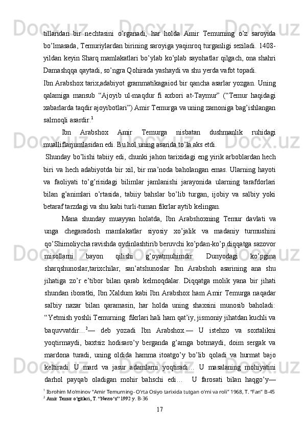 tillaridan   bir   nechtasini   o’rganadi,   har   holda   Amir   Temurning   o’z   saroyida
bo’lmasada, Temuriylardan birining saroyiga yaqinroq turganligi seziladi. 1408-
yildan keyin Sharq mamlakatlari bo’ylab ko’plab sayohatlar qilgach, ona shahri
Damashqqa qaytadi, so’ngra Qohirada yashaydi va shu yerda vafot topadi.
Ibn Arabshox tarix,adabiyot grammatikagaiod bir qancha asarlar yozgan. Uning
qalamiga   mansub   “Ajoyib   ul-maqdur   fi   axbori   at-Taymur”   (“Temur   haqidagi
xabarlarda taqdir ajoyibotlari”) Amir Temurga va uning zamoniga bag’ishlangan
salmoqli asardir. 1
  Ibn   Arabshox   Amir   Temurga   nisbatan   dushmanlik   ruhidagi
mualliflarjumlasidan edi. Bu hol uning asarida to’la aks etdi.
  Shunday bo’lishi tabiiy edi, chunki jahon tarixidagi eng yirik arboblardan hech
biri   va hech  adabiyotda  bir  xil, bir  ma’noda  baholangan  emas.  Ularning hayoti
va   faoliyati   to’g’risidagi   bilimlar   jamlanishi   jarayonida   ularning   tarafdorlari
bilan   g’animlari   o’rtasida,   tabiiy   bahslar   bo’lib   turgan,   ijobiy   va   salbiy   yoki
betaraf tarzdagi va shu kabi turli-tuman fikrlar aytib kelingan.
Mana   shunday   muayyan   holatda,   Ibn   Arabshoxning   Temur   davlati   va
unga   chegaradosh   mamlakatlar   siyosiy   xo’jalik   va   madaniy   turmushini
qo’Shimoliycha ravishda oydinlashtirib beruvchi ko’pdan-ko’p diqqatga sazovor
misollarni   bayon   qilishi   g’oyatmuhimdir.   Dunyodagi   ko’pgina
sharqshunoslar,tarixchilar,   san’atshunoslar   Ibn   Arabshoh   asarining   ana   shu
jihatiga   zo’r   e’tibor   bilan   qarab   kelmoqdalar.   Diqqatga   molik   yana   bir   jihati
shundan  iboratki,  Ibn Xaldum   kabi  Ibn Arabshox  ham   Amir   Temurga  naqadar
salbiy   nazar   bilan   qaramasin,   har   holda   uning   shaxsini   munosib   baholadi:
“Yetmish yoshli Temurning  fikrlari hali ham qat’iy, jismoniy jihatdan kuchli va
baquvvatdir… 2
—   deb   yozadi   Ibn   Arabshox.—   U   istehzo   va   soxtalikni
yoqtirmaydi,   baxtsiz   hodisaro’y   berganda   g’amga   botmaydi,   doim   sergak   va
mardona   turadi,   uning   oldida   hamma   itoatgo’y   bo’lib   qoladi   va   hurmat   bajo
keltiradi.   U   mard   va   jasur   adamlarni   yoqtiradi…   U   masalaning   mohiyatini
darhol   payqab   oladigan   mohir   bahschi   edi…     U   farosati   bilan   haqgo’y—
1
  Ibrohim Mo‘minov “Amir Temurning- O‘rta Osiyo tarixida tutgan o‘rni va roli” 1968, T. “Fan”  B-45
2
  Amir Temur o‘gitlari, T. “Navro‘z” 1992 y.  B-36
17 
