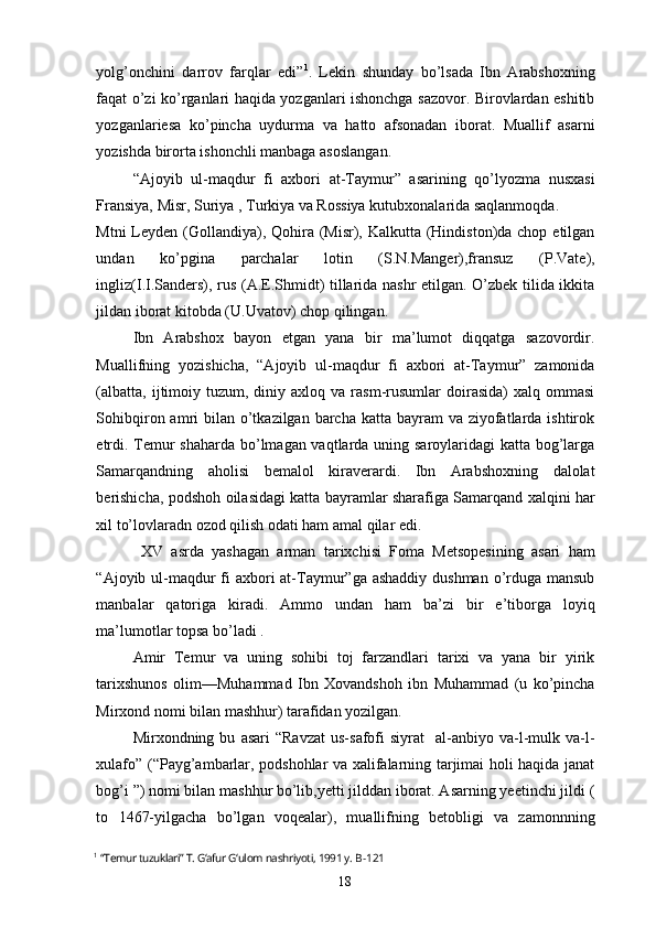 yolg’onchini   darrov   farqlar   edi” 1
.   Lekin   shunday   bo’lsada   Ibn   Arabshoxning
faqat o’zi ko’rganlari haqida yozganlari ishonchga sazovor. Birovlardan eshitib
yozganlariesa   ko’pincha   uydurma   va   hatto   afsonadan   iborat.   Muallif   asarni
yozishda birorta ishonchli manbaga asoslangan.
“Ajoyib   ul-maqdur   fi   axbori   at-Taymur”   asarining   qo’lyozma   nusxasi
Fransiya, Misr, Suriya , Turkiya va Rossiya kutubxonalarida saqlanmoqda.
Mtni  Leyden (Gollandiya), Qohira (Misr), Kalkutta (Hindiston)da chop etilgan
undan   ko’pgina   parchalar   lotin   (S.N.Manger),fransuz   (P.Vate),
ingliz(I.I.Sanders), rus (A.E.Shmidt) tillarida nashr etilgan. O’zbek tilida ikkita
jildan iborat kitobda (U.Uvatov) chop qilingan.
Ibn   Arabshox   bayon   etgan   yana   bir   ma’lumot   diqqatga   sazovordir.
Muallifning   yozishicha,   “Ajoyib   ul-maqdur   fi   axbori   at-Taymur”   zamonida
(albatta,   ijtimoiy  tuzum,  diniy  axloq  va  rasm-rusumlar   doirasida)  xalq   ommasi
Sohibqiron amri  bilan  o’tkazilgan barcha  katta bayram  va ziyofatlarda ishtirok
etrdi. Temur shaharda bo’lmagan vaqtlarda uning saroylaridagi katta bog’larga
Samarqandning   aholisi   bemalol   kiraverardi.   Ibn   Arabshoxning   dalolat
berishicha, podshoh oilasidagi katta bayramlar sharafiga Samarqand xalqini har
xil to’lovlaradn ozod qilish odati ham amal qilar edi.
  XV   asrda   yashagan   arman   tarixchisi   Foma   Metsopesining   asari   ham
“Ajoyib ul-maqdur fi axbori at-Taymur”ga ashaddiy dushman o’rduga mansub
manbalar   qatoriga   kiradi.   Ammo   undan   ham   ba’zi   bir   e’tiborga   loyiq
ma’lumotlar topsa bo’ladi . 
Amir   Temur   va   uning   sohibi   toj   farzandlari   tarixi   va   yana   bir   yirik
tarixshunos   olim—Muhammad   Ibn   Xovandshoh   ibn   Muhammad   (u   ko’pincha
Mirxond nomi bilan mashhur) tarafidan yozilgan.
Mirxondning  bu   asari   “Ravzat   us-safofi   siyrat     al-anbiyo   va-l-mulk  va-l-
xulafo” (“Payg’ambarlar, podshohlar va xalifalarning tarjimai holi haqida janat
bog’i ”) nomi bilan mashhur bo’lib,yetti jilddan iborat. Asarning yeetinchi jildi (
to   1467-yilgacha   bo’lgan   voqealar),   muallifning   betobligi   va   zamonnning
1
  “Temur tuzuklari” T. G‘afur G‘ulom nashriyoti, 1991 y.   B-121
18 