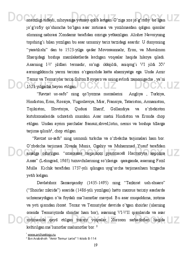 nosozligi tufayli, nihoyasiga yetmay qolib ketgan. O’ziga xos jo’g’rofiy  bo’lgan
jo’g’rofiy   qo’shimcha   bo’lgan   asar   xotimasi   va   yozilmasdan   qolgan   qismlar
olimning   nabirasi   Xondamir   tarafidan   oxiriga   yetkazilgan.   Alisher   Navoiyning
topshirig’i  bilan yozilgan bu asar  umumiy tarix tarzidagi  asardir. U dunyoning
“yaratilishi”   dan   to   1523-yilga   qadar   Movoraunnahr,   Eron,   va   Musulmon
Sharqidagi   boshqa   mamlakatlarda   kechgan   voqealar   haqida   hikoya   qiladi.
Asarning   I-V   jildlari   termadir,   so’ngi   ikkijildi,   aniqrog’i   VI   jildi   XV
asrningikkinchi   yarmi   tarixini   o’rganishda   katta   ahamiyatga   ega.   Unda   Amir
Temur va Temuriylar tarixi Sulton Boyqaro va uning avlodi zamonigacha , ya’ni
1523-yilgacha bayon etilgan.  
“Ravzat   us-safo”   ning   qo’lyozma   nusxalarini     Angliya   ,   Turkiya,
Hindiston, Eron, Rossiya, Yugoslaviya, Misr, Fransiya, Tatariston, Armaniston,
Tojikiston,   Shvetsiya,   Qudusi   Sharif,   Gollandiya   va   o’zbekiston
kutubxonalarida   uchratish   mumkin.   Asar   matni   Hindiston   va   Eronda   chop
etilgan.   Undan   ayrim   parchalar   fransuz,shved,lotin,   nemis   va   boshqa   tillarga
tarjima qilinib 1
, chop etilgan.
      “Ravzat   us-safo”   ning   usmonli   turkcha   va   o’zbekcha   tarjimalari   ham   bor.
O’zbekcha   tarjimasi   Xivada   Munis,   Ogahiy   va   Muhammad   Yusuf   tarafidan
amalga   oshirilgan.   “ описание   тюркских   рукописей   Института   народов
Азии ” (Lelingrad, 1965) tuzuvchilarining so’zlariga   qaraganda, asarning Fozil
Mulla     Kichik   tarafidan   1737-yili   qilingan   uyg’urcha   tarjimasiham   bizgacha
yetib kelgan.
Davlatshox   Samarqandiy   (1435-1495)   ning   “Tazkirat   ush-shuaro”
(“Shoirlar   zikrida”)   asarida   (1486-yili   yozilgan)   hatto   maxsus   tarixiy   asarlarda
uchramaydigan   o’ta   foydali   ma’lumotlar   mavjud.   Bu   asar   muqaddima,   xotima
va yeti   qismdan  iborat.  Temur   va Temuriylar   davrida  o’tgan  shoirlar  (ularning
orasida   Temuriyzoda   shoirlar   ham   bor),   asarning   VI-VII   qismlarida   va   asar
xotimasida   qayd   etilgan   traixiy   voqealar,   Xuroson   sarbadorlari   haqida
keltirilgan ma’lumotlar malumotlar bor.  2
1
  www.archaelogy.ru
2
  Ibn Arabshoh  “Amir Temur tarixi” 1-kitob  B-114
19 