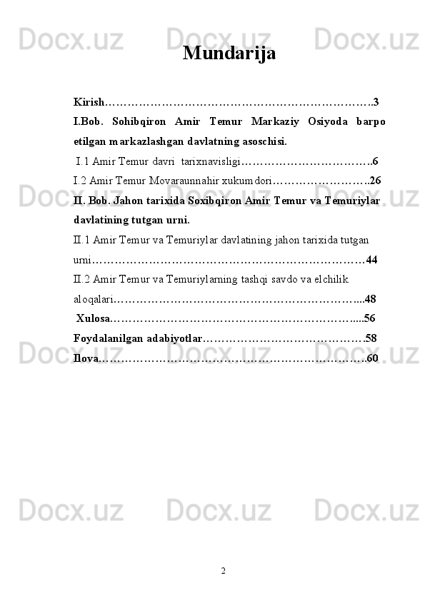 Mundarija
Kirish……………………………………………………………..3
I.Bob.   Sohibqiron   Amir   Temur   Markaziy   Osiyoda   barpo
etilgan markazlashgan davlatning asoschisi.
  I .1 Amir Temur davri  tarixnavisligi ……………………………..6
I .2 Amir Temur Movaraunnahir xukumdori ……………………..26
II.  Bob. Jahon tarixida Soxibqiron Amir Temur va Temuriylar 
davlatining tutgan urni.
II.1  Amir Temur va Temuriylar davlatining jahon tarixida tutgan 
urni … ……………………………………………………………44
II.2  Amir Temur va Temuriylarning tashqi savdo va elchilik 
aloqalari … ……………………………………………………....48
 Xulosa……………………………………………………….....56
Foydalanilgan adabiyotlar…………………………………….58
Ilova……………………………………………………………..60
2 