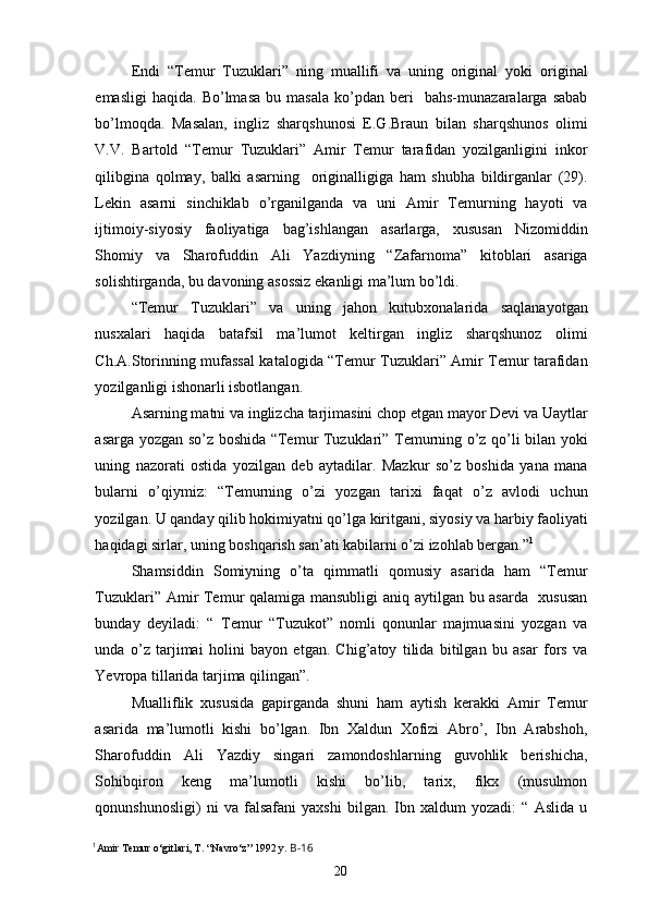 Endi   “Temur   Tuzuklari”   ning   muallifi   va   uning   original   yoki   original
emasligi   haqida.   Bo’lmasa   bu  masala   ko’pdan   beri     bahs-munazaralarga  sabab
bo’lmoqda.   Masalan,   ingliz   sharqshunosi   E.G.Braun   bilan   sharqshunos   olimi
V.V.   Bartold   “Temur   Tuzuklari”   Amir   Temur   tarafidan   yozilganligini   inkor
qilibgina   qolmay,   balki   asarning     originalligiga   ham   shubha   bildirganlar   (29).
Lekin   asarni   sinchiklab   o’rganilganda   va   uni   Amir   Temurning   hayoti   va
ijtimoiy-siyosiy   faoliyatiga   bag’ishlangan   asarlarga,   xususan   Nizomiddin
Shomiy   va   Sharofuddin   Ali   Yazdiyning   “Zafarnoma”   kitoblari   asariga
solishtirganda, bu davoning asossiz ekanligi ma’lum bo’ldi.
“Temur   Tuzuklari”   va   uning   jahon   kutubxonalarida   saqlanayotgan
nusxalari   haqida   batafsil   ma’lumot   keltirgan   ingliz   sharqshunoz   olimi
Ch.A.Storinning mufassal katalogida “Temur Tuzuklari” Amir Temur tarafidan
yozilganligi ishonarli isbotlangan.
Asarning matni va inglizcha tarjimasini chop etgan mayor Devi va Uaytlar
asarga yozgan so’z boshida “Temur Tuzuklari” Temurning o’z qo’li bilan yoki
uning   nazorati   ostida   yozilgan   deb   aytadilar.   Mazkur   so’z   boshida   yana   mana
bularni   o’qiymiz:   “Temurning   o’zi   yozgan   tarixi   faqat   o’z   avlodi   uchun
yozilgan. U qanday qilib hokimiyatni qo’lga kiritgani, siyosiy va harbiy faoliyati
haqidagi sirlar, uning boshqarish san’ati kabilarni o’zi izohlab bergan.” 1
Shamsiddin   Somiyning   o’ta   qimmatli   qomusiy   asarida   ham   “Temur
Tuzuklari” Amir Temur qalamiga mansubligi aniq aytilgan bu asarda   xususan
bunday   deyiladi:   “   Temur   “Tuzukot”   nomli   qonunlar   majmuasini   yozgan   va
unda   o’z   tarjimai   holini   bayon   etgan.   Chig’atoy   tilida   bitilgan   bu   asar   fors   va
Yevropa tillarida tarjima qilingan”.
Mualliflik   xususida   gapirganda   shuni   ham   aytish   kerakki   Amir   Temur
asarida   ma’lumotli   kishi   bo’lgan.   Ibn   Xaldun   Xofizi   Abro’,   Ibn   Arabshoh,
Sharofuddin   Ali   Yazdiy   singari   zamondoshlarning   guvohlik   berishicha,
Sohibqiron   keng   ma’lumotli   kishi   bo’lib,   tarix,   fikx   (musulmon
qonunshunosligi)   ni   va   falsafani   yaxshi   bilgan.   Ibn   xaldum   yozadi:   “   Aslida   u
1
Amir Temur o‘gitlari, T. “Navro‘z” 1992 y.  B-16
20 