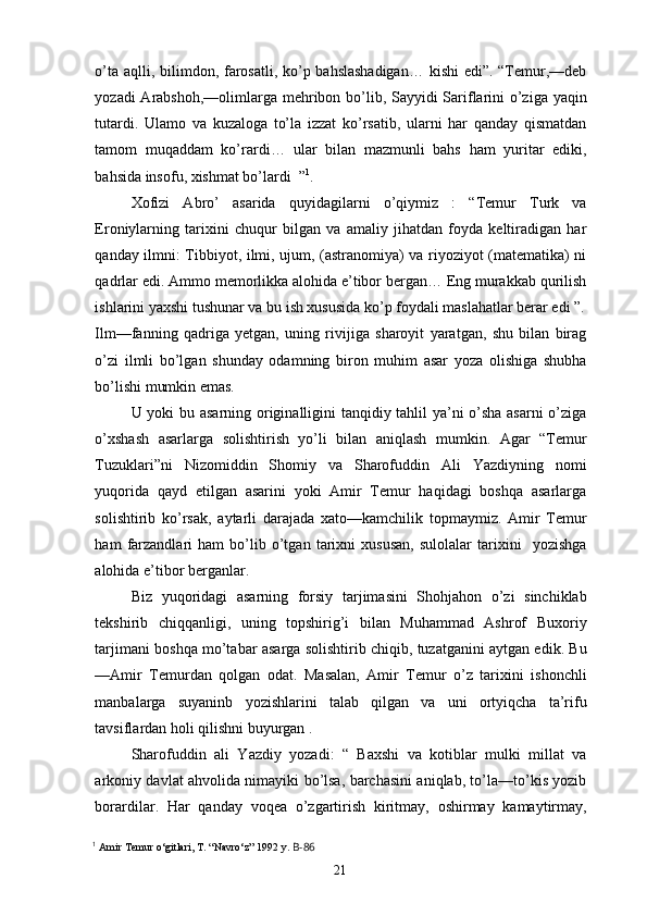 o’ta aqlli, bilimdon, farosatli, ko’p bahslashadigan…  kishi  edi”. “Temur,—deb
yozadi  Arabshoh,—olimlarga mehribon bo’lib, Sayyidi Sariflarini  o’ziga yaqin
tutardi.   Ulamo   va   kuzaloga   to’la   izzat   ko’rsatib,   ularni   har   qanday   qismatdan
tamom   muqaddam   ko’rardi…   ular   bilan   mazmunli   bahs   ham   yuritar   ediki,
bahsida insofu, xishmat bo’lardi  ” 1
.
Xofizi   Abro’   asarida   quyidagilarni   o’qiymiz   :   “Temur   Turk   va
Eroniylarning   tarixini   chuqur   bilgan   va   amaliy   jihatdan   foyda   keltiradigan   har
qanday ilmni: Tibbiyot, ilmi, ujum, (astranomiya) va riyoziyot (matematika) ni
qadrlar edi. Ammo memorlikka alohida e’tibor bergan… Eng murakkab qurilish
ishlarini yaxshi tushunar va bu ish xususida ko’p foydali maslahatlar berar edi ”.
Ilm—fanning   qadriga   yetgan,   uning   rivijiga   sharoyit   yaratgan,   shu   bilan   birag
o’zi   ilmli   bo’lgan   shunday   odamning   biron   muhim   asar   yoza   olishiga   shubha
bo’lishi mumkin emas.
U yoki bu asarning originalligini tanqidiy tahlil ya’ni o’sha asarni  o’ziga
o’xshash   asarlarga   solishtirish   yo’li   bilan   aniqlash   mumkin.   Agar   “Temur
Tuzuklari”ni   Nizomiddin   Shomiy   va   Sharofuddin   Ali   Yazdiyning   nomi
yuqorida   qayd   etilgan   asarini   yoki   Amir   Temur   haqidagi   boshqa   asarlarga
solishtirib   ko’rsak,   aytarli   darajada   xato—kamchilik   topmaymiz.   Amir   Temur
ham   farzandlari   ham   bo’lib   o’tgan   tarixni   xususan,   sulolalar   tarixini     yozishga
alohida e’tibor berganlar.
Biz   yuqoridagi   asarning   forsiy   tarjimasini   Shohjahon   o’zi   sinchiklab
tekshirib   chiqqanligi,   uning   topshirig’i   bilan   Muhammad   Ashrof   Buxoriy
tarjimani boshqa mo’tabar asarga solishtirib chiqib, tuzatganini aytgan edik. Bu
—Amir   Temurdan   qolgan   odat.   Masalan,   Amir   Temur   o’z   tarixini   ishonchli
manbalarga   suyaninb   yozishlarini   talab   qilgan   va   uni   ortyiqcha   ta’rifu
tavsiflardan holi qilishni buyurgan .
Sharofuddin   ali   Yazdiy   yozadi:   “   Baxshi   va   kotiblar   mulki   millat   va
arkoniy davlat ahvolida nimayiki bo’lsa, barchasini aniqlab, to’la—to’kis yozib
borardilar.   Har   qanday   voqea   o’zgartirish   kiritmay,   oshirmay   kamaytirmay,
1
  Amir Temur o‘gitlari, T. “Navro‘z” 1992 y.  B-86
21 
