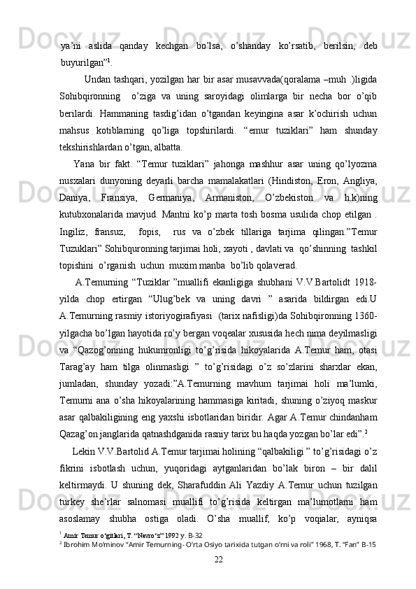 ya’ni   aslida   qanday   kechgan   bo’lsa,   o’shanday   ko’rsatib,   berilsin,   deb
buyurilgan” 1
.
Undan tashqari, yozilgan har  bir asar  musavvada(qoralama –muh .)ligida
Sohibqironning     o’ziga   va   uning   saroyidagi   olimlarga   bir   necha   bor   o’qib
berilardi.   Hammaning   tasdig’idan   o’tgandan   keyingina   asar   k’ochirish   uchun
mahsus   kotiblarning   qo’liga   topshirilardi.   “emur   tuziklari”   ham   shunday
tekshirishlardan o’tgan, albatta.
      Yana   bir   fakt.   “Temur   tuziklari”   jahonga   mashhur   asar   uning   qo’lyozma
nusxalari   dunyoning   deyarli   barcha   mamalakatlari   (Hindiston,   Eron,   Angliya,
Daniya,   Fransiya,   Germaniya,   Armaniston,   O’zbekiston   va   h.k)ning
kutubxonalarida   mavjud.   Mantni   ko’p   marta   tosh   bosma   usulida   chop   etilgan   .
Ingiliz,   fransuz,     fopis,     rus   va   o’zbek   tillariga   tarjima   qilingan.”Temur
Tuzuklari” Sohibquronning tarjimai holi, xayoti , davlati va  qo’shinning  tashkil
topishini  o’rganish  uchun  muxim manba  bo’lib qolaverad. 
        A.Temurning   “Tuziklar   ”muallifi   ekanligiga   shubhani   V.V.Bartolidt   1918-
yilda   chop   ertirgan   “Ulug’bek   va   uning   davri   ”   asarida   bildirgan   edi.U
A.Temurning rasmiy istoriyogirafiyasi   (tarix nafisligi)da Sohibqironning 1360-
yilgacha bo’lgan hayotida ro’y bergan voqealar xususida hech nima deyilmasligi
va   “Qazog’onning   hukumronligi   to’g’risida   hikoyalarida   A.Temur   ham,   otasi
Tarag’ay   ham   tilga   olinmasligi   ”   to’g’risidagi   o’z   so’zlarini   sharxlar   ekan,
jumladan,   shunday   yozadi:”A.Temurning   mavhum   tarjimai   holi   ma’lumki,
Temurni  ana o’sha hikoyalarining hammasiga  kiritadi, shuning  o’ziyoq maskur
asar  qalbakiligining eng yaxshi  isbotlaridan biridir. Agar A.Temur  chindanham
Qazag’on janglarida qatnashdganida rasniy tarix bu haqda yozgan bo’lar edi”. 2
     Lekin V.V.Bartolid A.Temur tarjimai holining “qalbakiligi ” to’g’risidagi o’z
fikrini   isbotlash   uchun,   yuqoridagi   aytganlaridan   bo’lak   biron   –   bir   dalil
keltirmaydi.   U   shuning   dek,   Sharafuddin   Ali   Yazdiy   A.Temur   uchun   tuzilgan
turkey   she’rlar   salnomasi   muallifi   to’g’risida   keltirgan   ma’lumotlarni   ham
asoslamay   shubha   ostiga   oladi.   O’sha   muallif,   ko’p   voqialar,   ayniqsa
1
  Amir Temur o‘gitlari, T. “Navro‘z” 1992 y.  B-32
2
  Ibrohim Mo‘minov “Amir Temurning- O‘rta Osiyo tarixida tutgan o‘rni va roli” 1968, T. “Fan”  B-15
22 